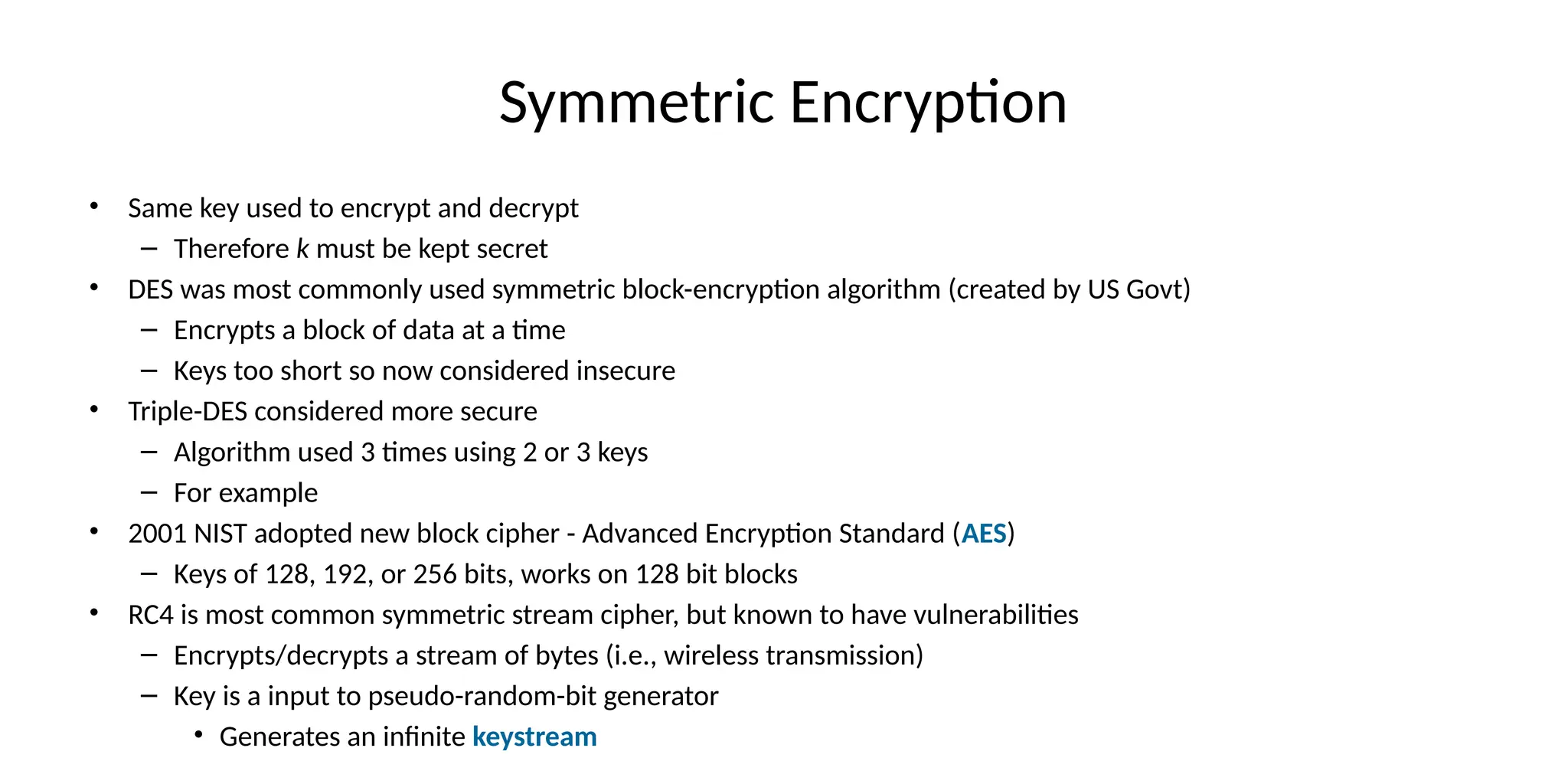 Symmetric Encryption
• Same key used to encrypt and decrypt
– Therefore k must be kept secret
• DES was most commonly used symmetric block-encryption algorithm (created by US Govt)
– Encrypts a block of data at a time
– Keys too short so now considered insecure
• Triple-DES considered more secure
– Algorithm used 3 times using 2 or 3 keys
– For example
• 2001 NIST adopted new block cipher - Advanced Encryption Standard (AES)
– Keys of 128, 192, or 256 bits, works on 128 bit blocks
• RC4 is most common symmetric stream cipher, but known to have vulnerabilities
– Encrypts/decrypts a stream of bytes (i.e., wireless transmission)
– Key is a input to pseudo-random-bit generator
• Generates an infinite keystream
 