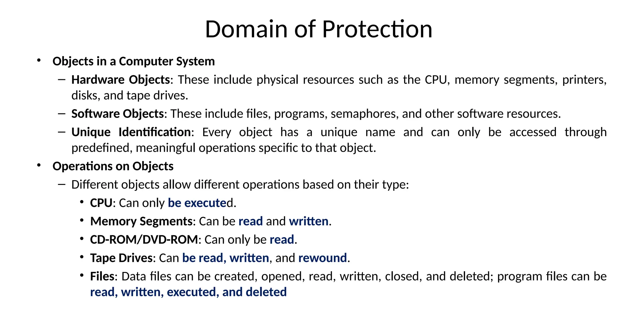 Domain of Protection
• Objects in a Computer System
– Hardware Objects: These include physical resources such as the CPU, memory segments, printers,
disks, and tape drives.
– Software Objects: These include files, programs, semaphores, and other software resources.
– Unique Identification: Every object has a unique name and can only be accessed through
predefined, meaningful operations specific to that object.
• Operations on Objects
– Different objects allow different operations based on their type:
• CPU: Can only be executed.
• Memory Segments: Can be read and written.
• CD-ROM/DVD-ROM: Can only be read.
• Tape Drives: Can be read, written, and rewound.
• Files: Data files can be created, opened, read, written, closed, and deleted; program files can be
read, written, executed, and deleted
 