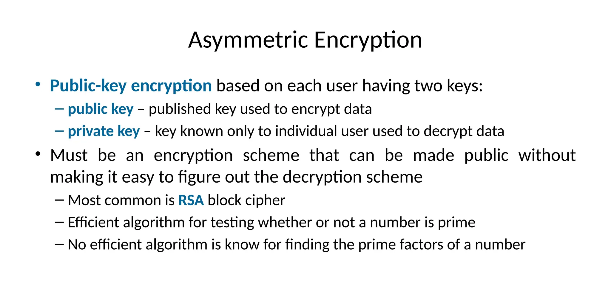 Asymmetric Encryption
• Public-key encryption based on each user having two keys:
– public key – published key used to encrypt data
– private key – key known only to individual user used to decrypt data
• Must be an encryption scheme that can be made public without
making it easy to figure out the decryption scheme
– Most common is RSA block cipher
– Efficient algorithm for testing whether or not a number is prime
– No efficient algorithm is know for finding the prime factors of a number
 