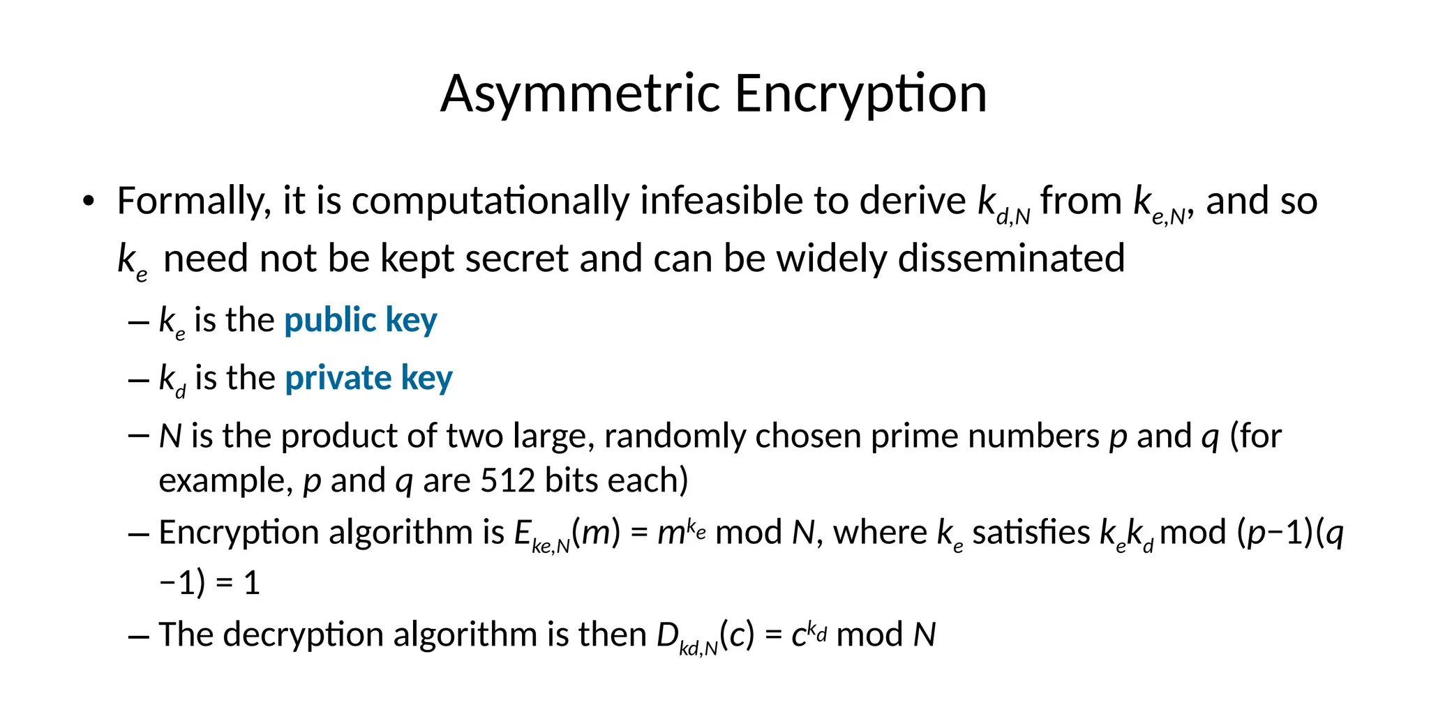 Asymmetric Encryption
• Formally, it is computationally infeasible to derive kd,N from ke,N, and so
ke need not be kept secret and can be widely disseminated
– ke is the public key
– kd is the private key
– N is the product of two large, randomly chosen prime numbers p and q (for
example, p and q are 512 bits each)
– Encryption algorithm is Eke,N(m) = mke mod N, where ke satisfies kekd mod (p−1)(q
−1) = 1
– The decryption algorithm is then Dkd,N(c) = ckd mod N
 
