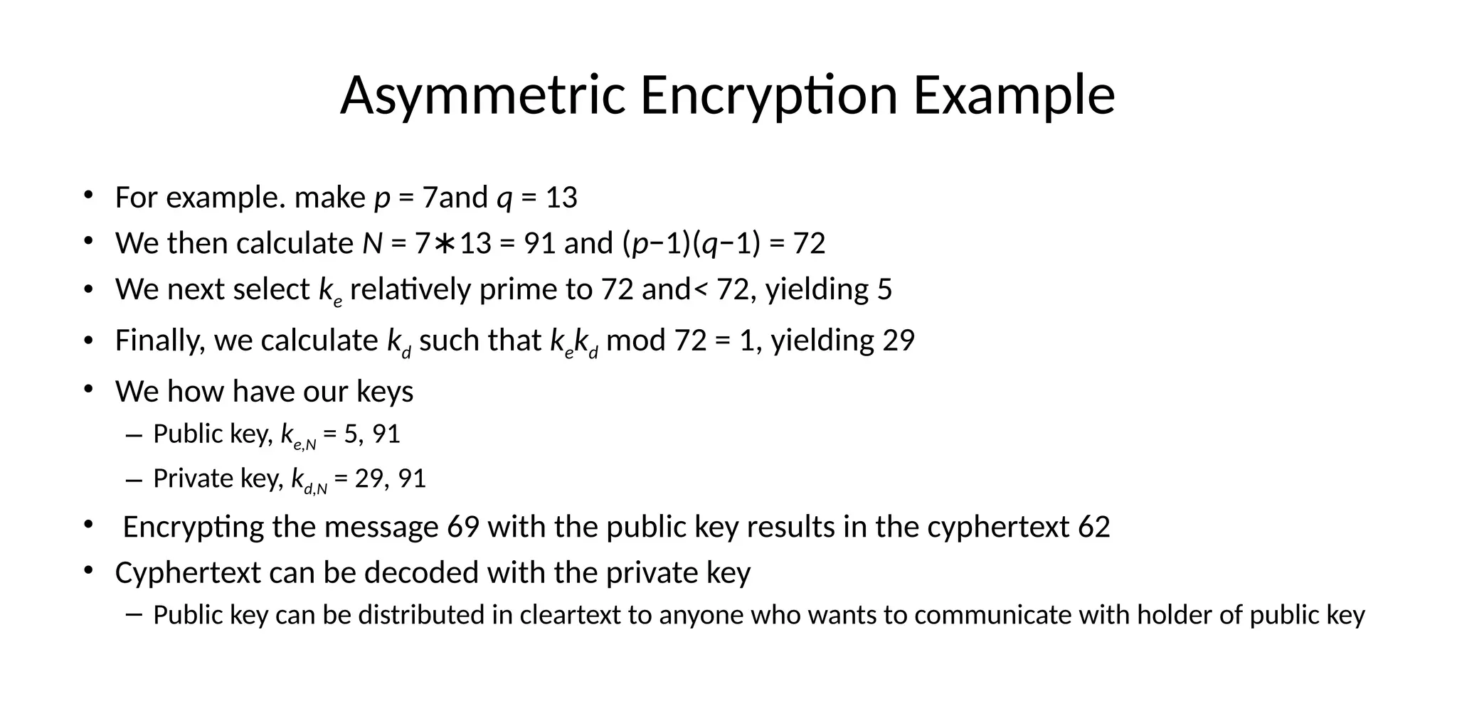 Asymmetric Encryption Example
• For example. make p = 7and q = 13
• We then calculate N = 7 13 = 91 and (
∗ p−1)(q−1) = 72
• We next select ke relatively prime to 72 and< 72, yielding 5
• Finally, we calculate kd such that kekd mod 72 = 1, yielding 29
• We how have our keys
– Public key, ke,N = 5, 91
– Private key, kd,N = 29, 91
• Encrypting the message 69 with the public key results in the cyphertext 62
• Cyphertext can be decoded with the private key
– Public key can be distributed in cleartext to anyone who wants to communicate with holder of public key
 