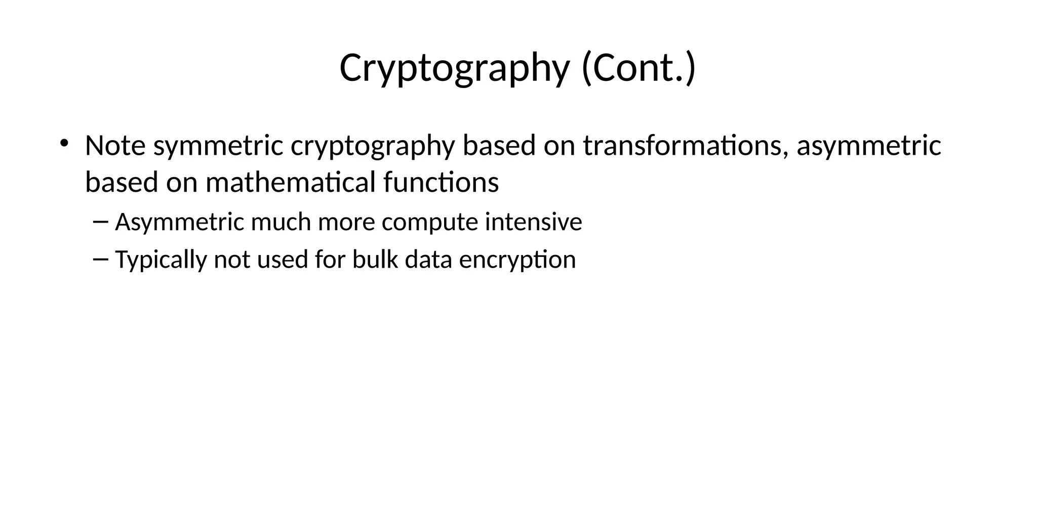 Cryptography (Cont.)
• Note symmetric cryptography based on transformations, asymmetric
based on mathematical functions
– Asymmetric much more compute intensive
– Typically not used for bulk data encryption
 