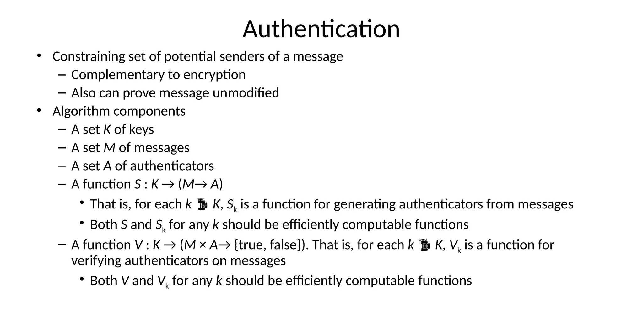 Authentication
• Constraining set of potential senders of a message
– Complementary to encryption
– Also can prove message unmodified
• Algorithm components
– A set K of keys
– A set M of messages
– A set A of authenticators
– A function S : K → (M→ A)
• That is, for each k  K, Sk is a function for generating authenticators from messages
• Both S and Sk for any k should be efficiently computable functions
– A function V : K → (M × A→ {true, false}). That is, for each k  K, Vk is a function for
verifying authenticators on messages
• Both V and Vk for any k should be efficiently computable functions
 