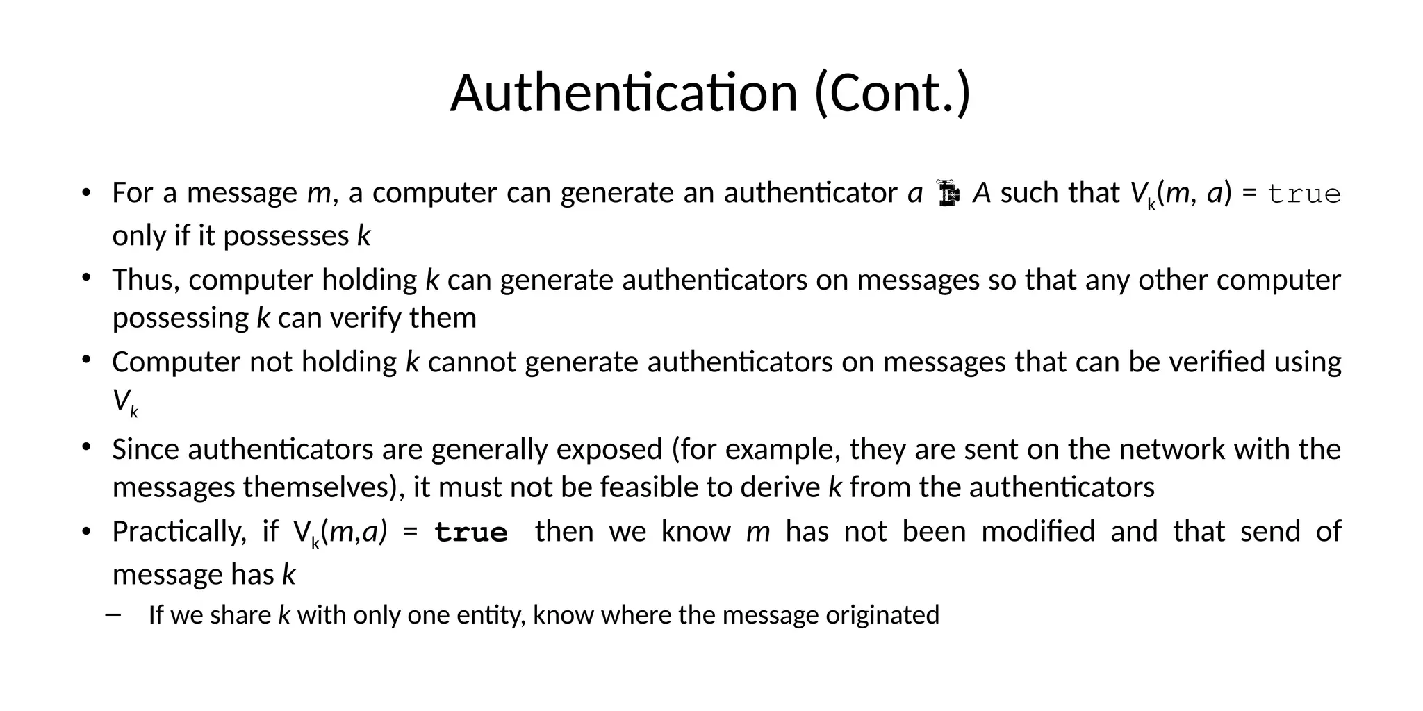 Authentication (Cont.)
• For a message m, a computer can generate an authenticator a  A such that Vk(m, a) = true
only if it possesses k
• Thus, computer holding k can generate authenticators on messages so that any other computer
possessing k can verify them
• Computer not holding k cannot generate authenticators on messages that can be verified using
Vk
• Since authenticators are generally exposed (for example, they are sent on the network with the
messages themselves), it must not be feasible to derive k from the authenticators
• Practically, if Vk(m,a) = true then we know m has not been modified and that send of
message has k
– If we share k with only one entity, know where the message originated
 