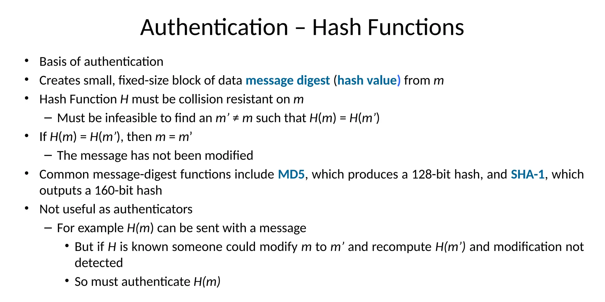 Authentication – Hash Functions
• Basis of authentication
• Creates small, fixed-size block of data message digest (hash value) from m
• Hash Function H must be collision resistant on m
– Must be infeasible to find an m’ ≠ m such that H(m) = H(m’)
• If H(m) = H(m’), then m = m’
– The message has not been modified
• Common message-digest functions include MD5, which produces a 128-bit hash, and SHA-1, which
outputs a 160-bit hash
• Not useful as authenticators
– For example H(m) can be sent with a message
• But if H is known someone could modify m to m’ and recompute H(m’) and modification not
detected
• So must authenticate H(m)
 