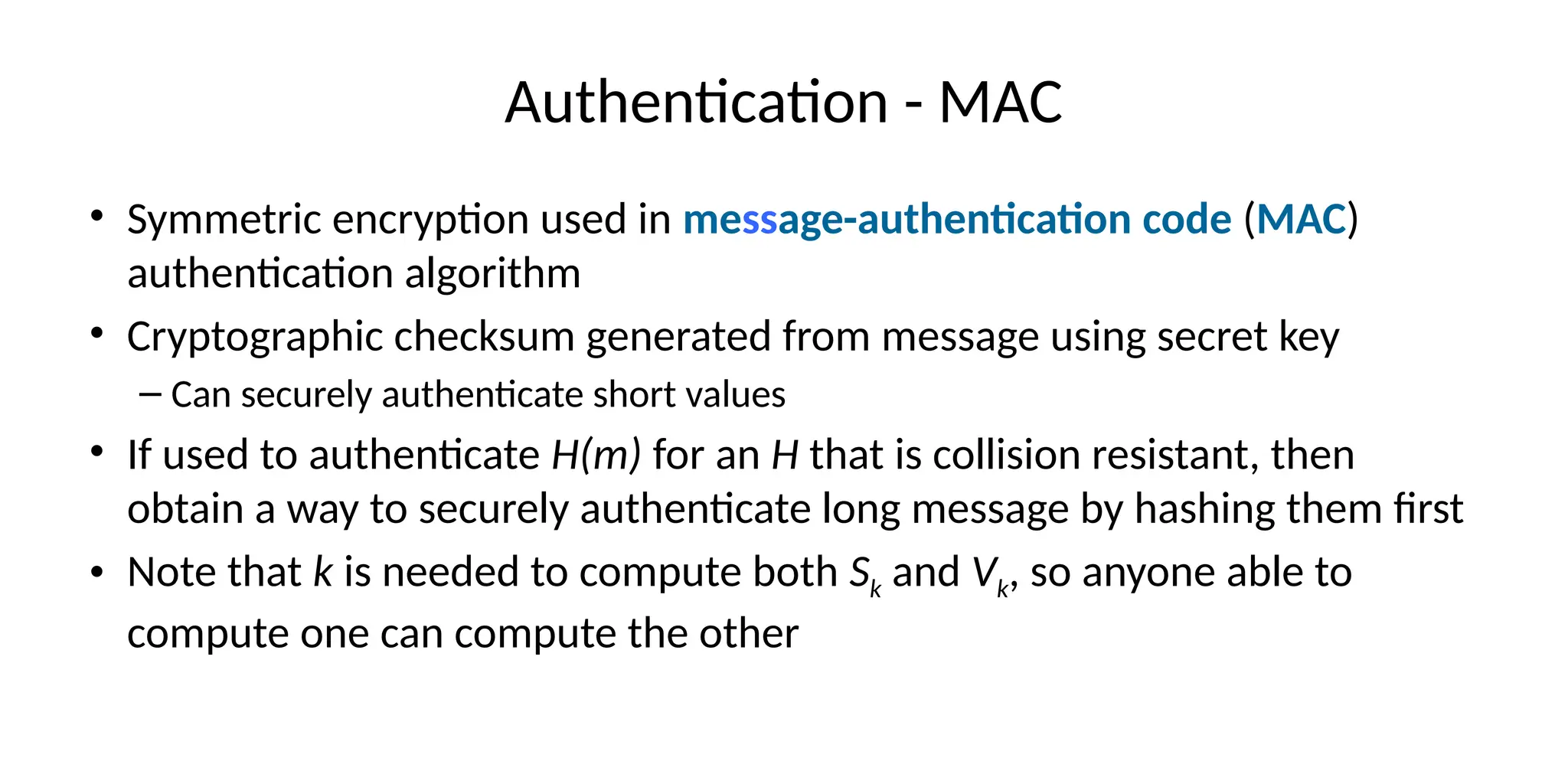 Authentication - MAC
• Symmetric encryption used in message-authentication code (MAC)
authentication algorithm
• Cryptographic checksum generated from message using secret key
– Can securely authenticate short values
• If used to authenticate H(m) for an H that is collision resistant, then
obtain a way to securely authenticate long message by hashing them first
• Note that k is needed to compute both Sk and Vk, so anyone able to
compute one can compute the other
 