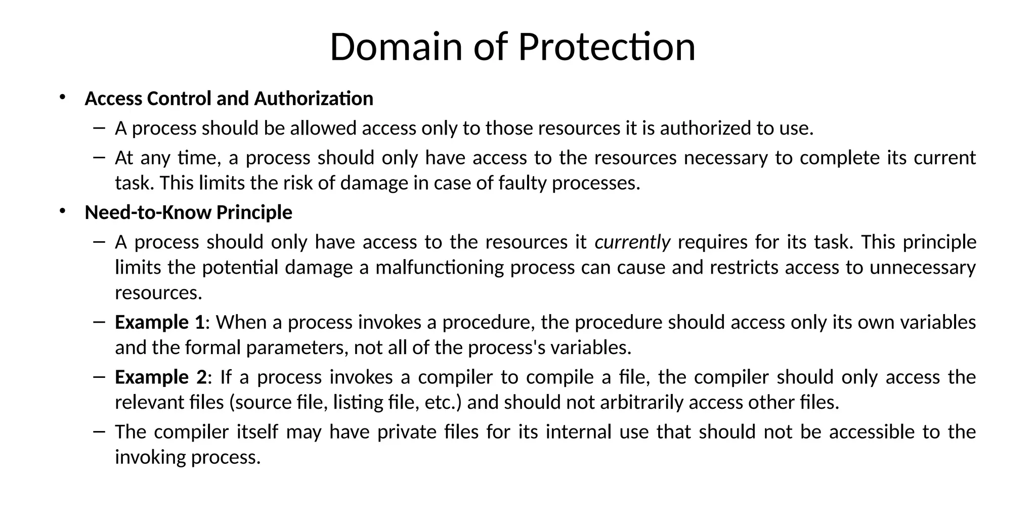 Domain of Protection
• Access Control and Authorization
– A process should be allowed access only to those resources it is authorized to use.
– At any time, a process should only have access to the resources necessary to complete its current
task. This limits the risk of damage in case of faulty processes.
• Need-to-Know Principle
– A process should only have access to the resources it currently requires for its task. This principle
limits the potential damage a malfunctioning process can cause and restricts access to unnecessary
resources.
– Example 1: When a process invokes a procedure, the procedure should access only its own variables
and the formal parameters, not all of the process's variables.
– Example 2: If a process invokes a compiler to compile a file, the compiler should only access the
relevant files (source file, listing file, etc.) and should not arbitrarily access other files.
– The compiler itself may have private files for its internal use that should not be accessible to the
invoking process.
 