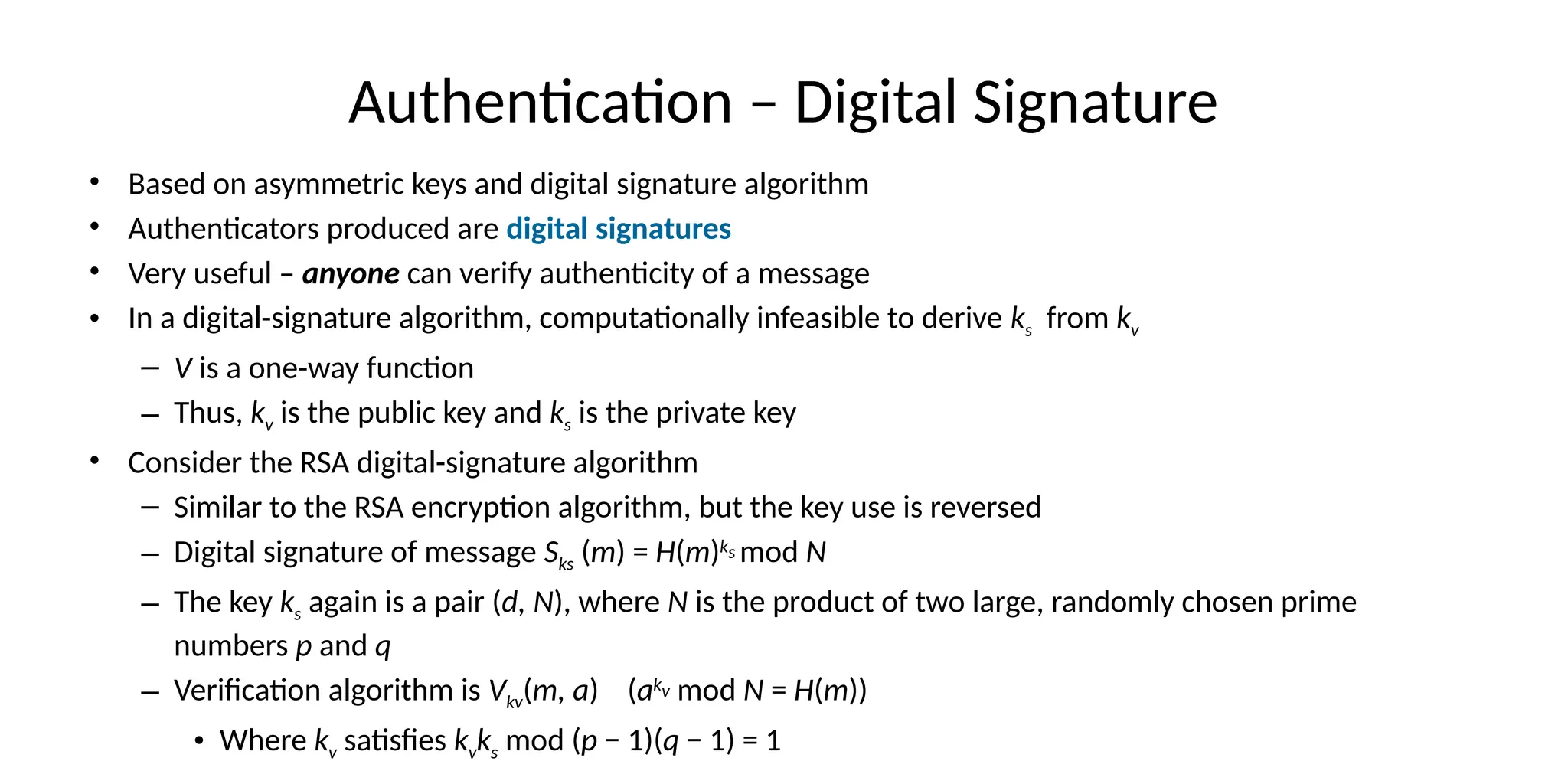 Authentication – Digital Signature
• Based on asymmetric keys and digital signature algorithm
• Authenticators produced are digital signatures
• Very useful – anyone can verify authenticity of a message
• In a digital-signature algorithm, computationally infeasible to derive ks from kv
– V is a one-way function
– Thus, kv is the public key and ks is the private key
• Consider the RSA digital-signature algorithm
– Similar to the RSA encryption algorithm, but the key use is reversed
– Digital signature of message Sks (m) = H(m)ks mod N
– The key ks again is a pair (d, N), where N is the product of two large, randomly chosen prime
numbers p and q
– Verification algorithm is Vkv(m, a) (akv mod N = H(m))
• Where kv satisfies kvks mod (p − 1)(q − 1) = 1
 