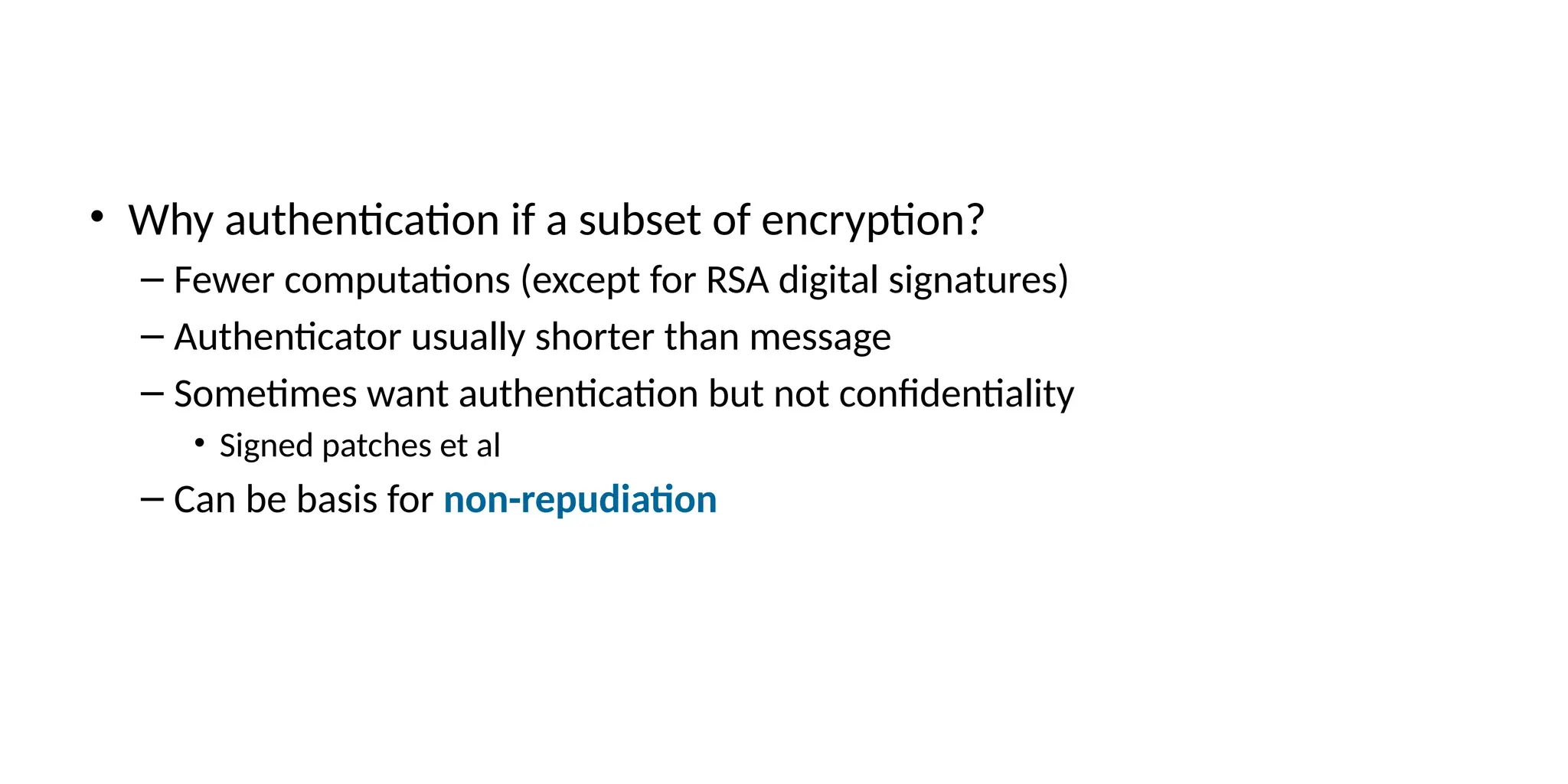 • Why authentication if a subset of encryption?
– Fewer computations (except for RSA digital signatures)
– Authenticator usually shorter than message
– Sometimes want authentication but not confidentiality
• Signed patches et al
– Can be basis for non-repudiation
 