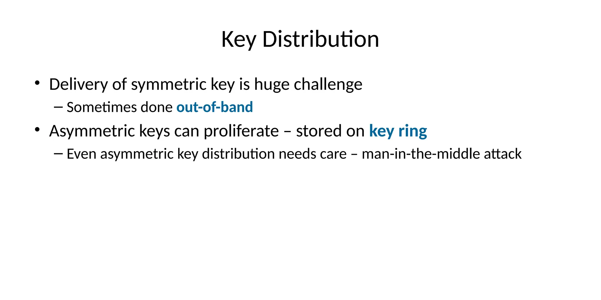 Key Distribution
• Delivery of symmetric key is huge challenge
– Sometimes done out-of-band
• Asymmetric keys can proliferate – stored on key ring
– Even asymmetric key distribution needs care – man-in-the-middle attack
 