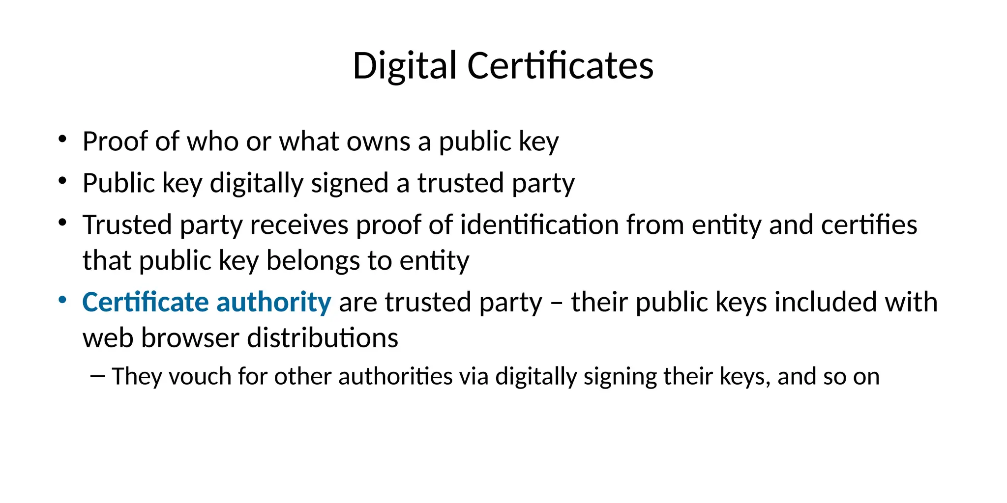 Digital Certificates
• Proof of who or what owns a public key
• Public key digitally signed a trusted party
• Trusted party receives proof of identification from entity and certifies
that public key belongs to entity
• Certificate authority are trusted party – their public keys included with
web browser distributions
– They vouch for other authorities via digitally signing their keys, and so on
 