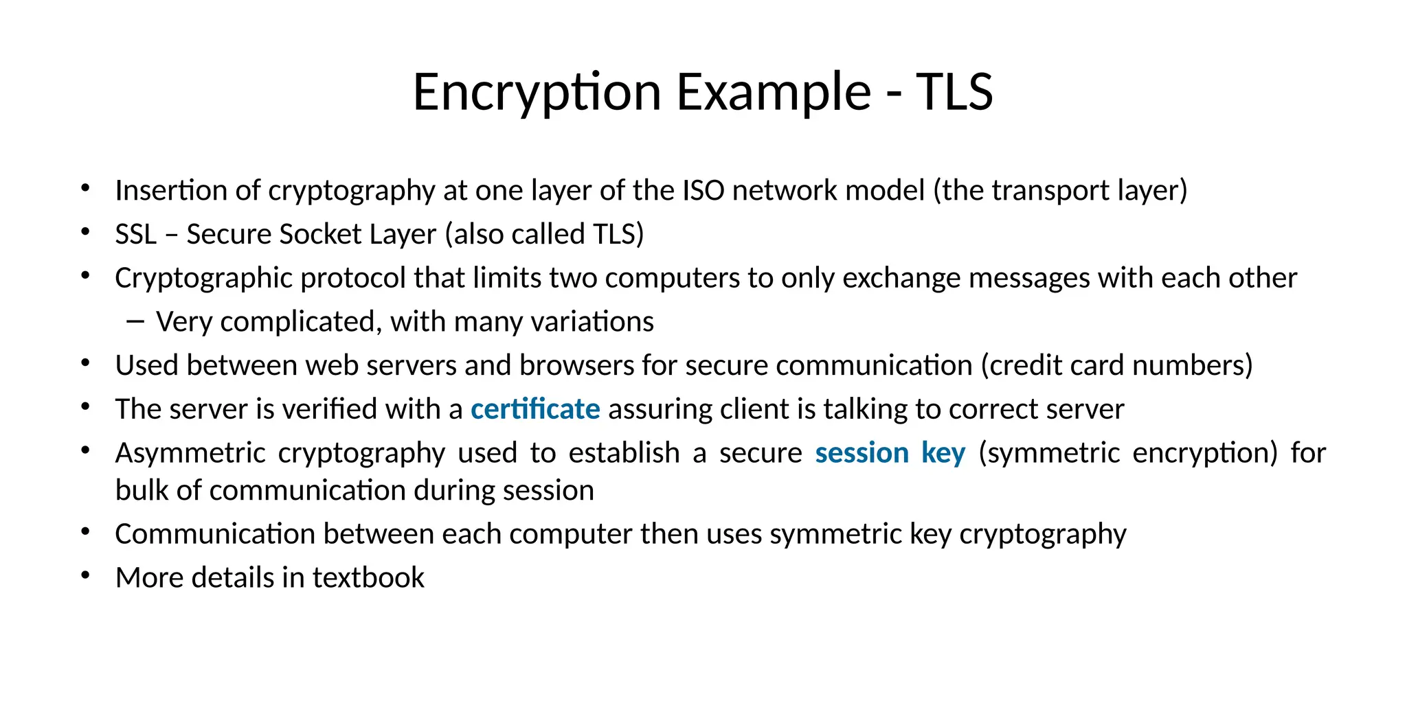 Encryption Example - TLS
• Insertion of cryptography at one layer of the ISO network model (the transport layer)
• SSL – Secure Socket Layer (also called TLS)
• Cryptographic protocol that limits two computers to only exchange messages with each other
– Very complicated, with many variations
• Used between web servers and browsers for secure communication (credit card numbers)
• The server is verified with a certificate assuring client is talking to correct server
• Asymmetric cryptography used to establish a secure session key (symmetric encryption) for
bulk of communication during session
• Communication between each computer then uses symmetric key cryptography
• More details in textbook
 