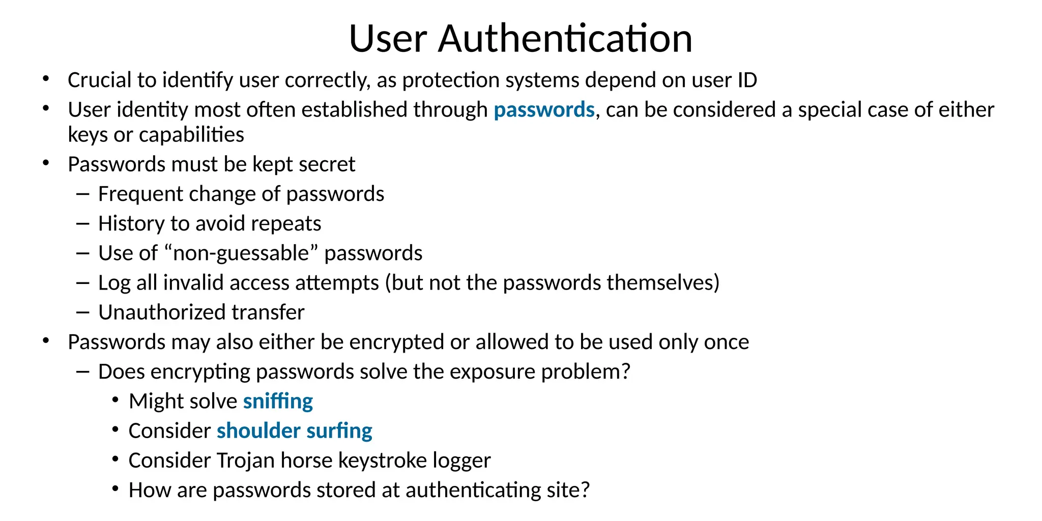 User Authentication
• Crucial to identify user correctly, as protection systems depend on user ID
• User identity most often established through passwords, can be considered a special case of either
keys or capabilities
• Passwords must be kept secret
– Frequent change of passwords
– History to avoid repeats
– Use of “non-guessable” passwords
– Log all invalid access attempts (but not the passwords themselves)
– Unauthorized transfer
• Passwords may also either be encrypted or allowed to be used only once
– Does encrypting passwords solve the exposure problem?
• Might solve sniffing
• Consider shoulder surfing
• Consider Trojan horse keystroke logger
• How are passwords stored at authenticating site?
 