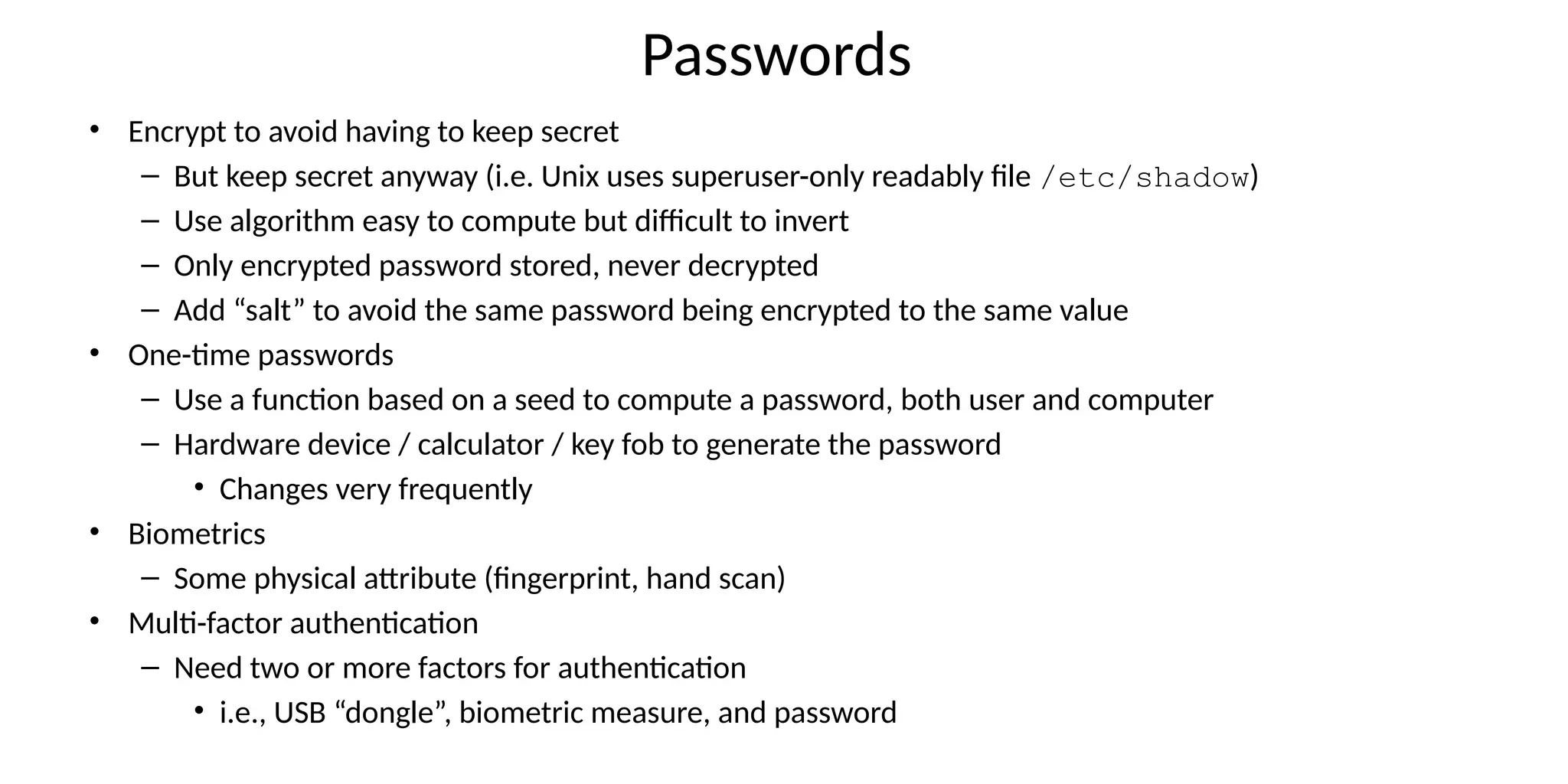 Passwords
• Encrypt to avoid having to keep secret
– But keep secret anyway (i.e. Unix uses superuser-only readably file /etc/shadow)
– Use algorithm easy to compute but difficult to invert
– Only encrypted password stored, never decrypted
– Add “salt” to avoid the same password being encrypted to the same value
• One-time passwords
– Use a function based on a seed to compute a password, both user and computer
– Hardware device / calculator / key fob to generate the password
• Changes very frequently
• Biometrics
– Some physical attribute (fingerprint, hand scan)
• Multi-factor authentication
– Need two or more factors for authentication
• i.e., USB “dongle”, biometric measure, and password
 