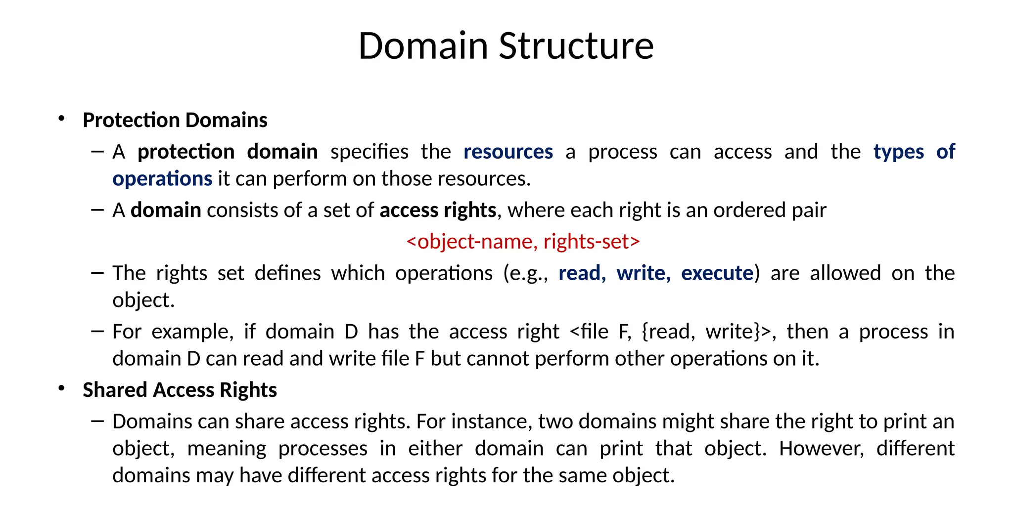 Domain Structure
• Protection Domains
– A protection domain specifies the resources a process can access and the types of
operations it can perform on those resources.
– A domain consists of a set of access rights, where each right is an ordered pair
<object-name, rights-set>
– The rights set defines which operations (e.g., read, write, execute) are allowed on the
object.
– For example, if domain D has the access right <file F, {read, write}>, then a process in
domain D can read and write file F but cannot perform other operations on it.
• Shared Access Rights
– Domains can share access rights. For instance, two domains might share the right to print an
object, meaning processes in either domain can print that object. However, different
domains may have different access rights for the same object.
 