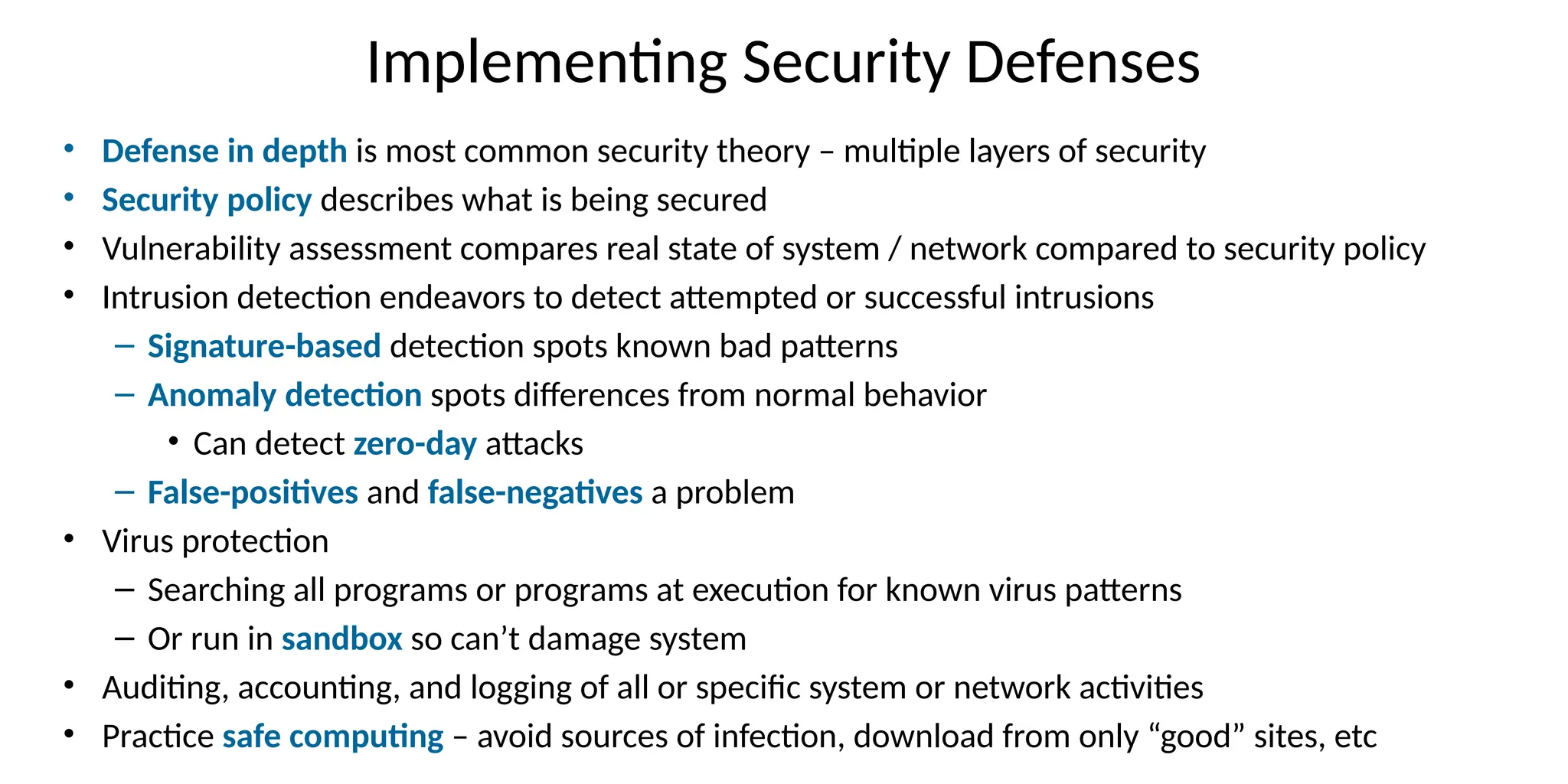 Implementing Security Defenses
• Defense in depth is most common security theory – multiple layers of security
• Security policy describes what is being secured
• Vulnerability assessment compares real state of system / network compared to security policy
• Intrusion detection endeavors to detect attempted or successful intrusions
– Signature-based detection spots known bad patterns
– Anomaly detection spots differences from normal behavior
• Can detect zero-day attacks
– False-positives and false-negatives a problem
• Virus protection
– Searching all programs or programs at execution for known virus patterns
– Or run in sandbox so can’t damage system
• Auditing, accounting, and logging of all or specific system or network activities
• Practice safe computing – avoid sources of infection, download from only “good” sites, etc
 