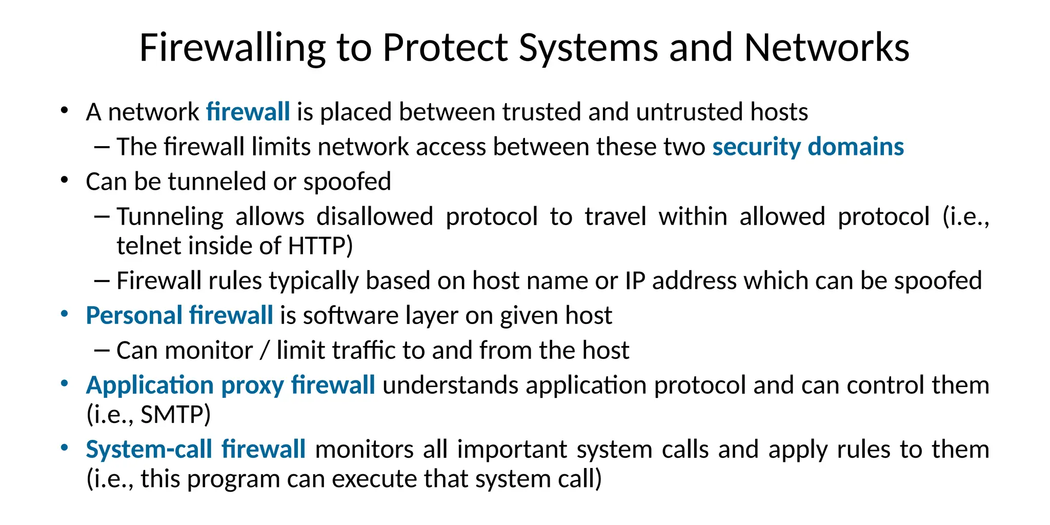 Firewalling to Protect Systems and Networks
• A network firewall is placed between trusted and untrusted hosts
– The firewall limits network access between these two security domains
• Can be tunneled or spoofed
– Tunneling allows disallowed protocol to travel within allowed protocol (i.e.,
telnet inside of HTTP)
– Firewall rules typically based on host name or IP address which can be spoofed
• Personal firewall is software layer on given host
– Can monitor / limit traffic to and from the host
• Application proxy firewall understands application protocol and can control them
(i.e., SMTP)
• System-call firewall monitors all important system calls and apply rules to them
(i.e., this program can execute that system call)
 