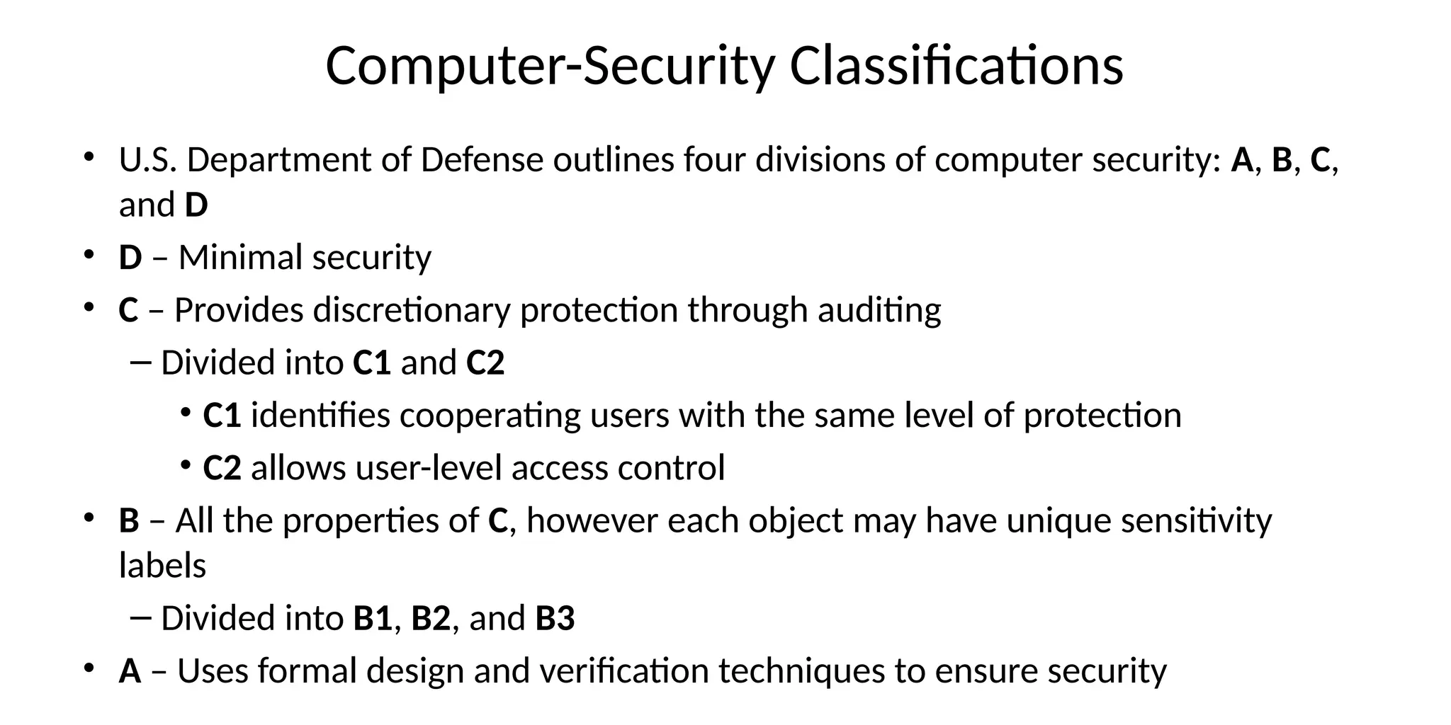 Computer-Security Classifications
• U.S. Department of Defense outlines four divisions of computer security: A, B, C,
and D
• D – Minimal security
• C – Provides discretionary protection through auditing
– Divided into C1 and C2
• C1 identifies cooperating users with the same level of protection
• C2 allows user-level access control
• B – All the properties of C, however each object may have unique sensitivity
labels
– Divided into B1, B2, and B3
• A – Uses formal design and verification techniques to ensure security
 