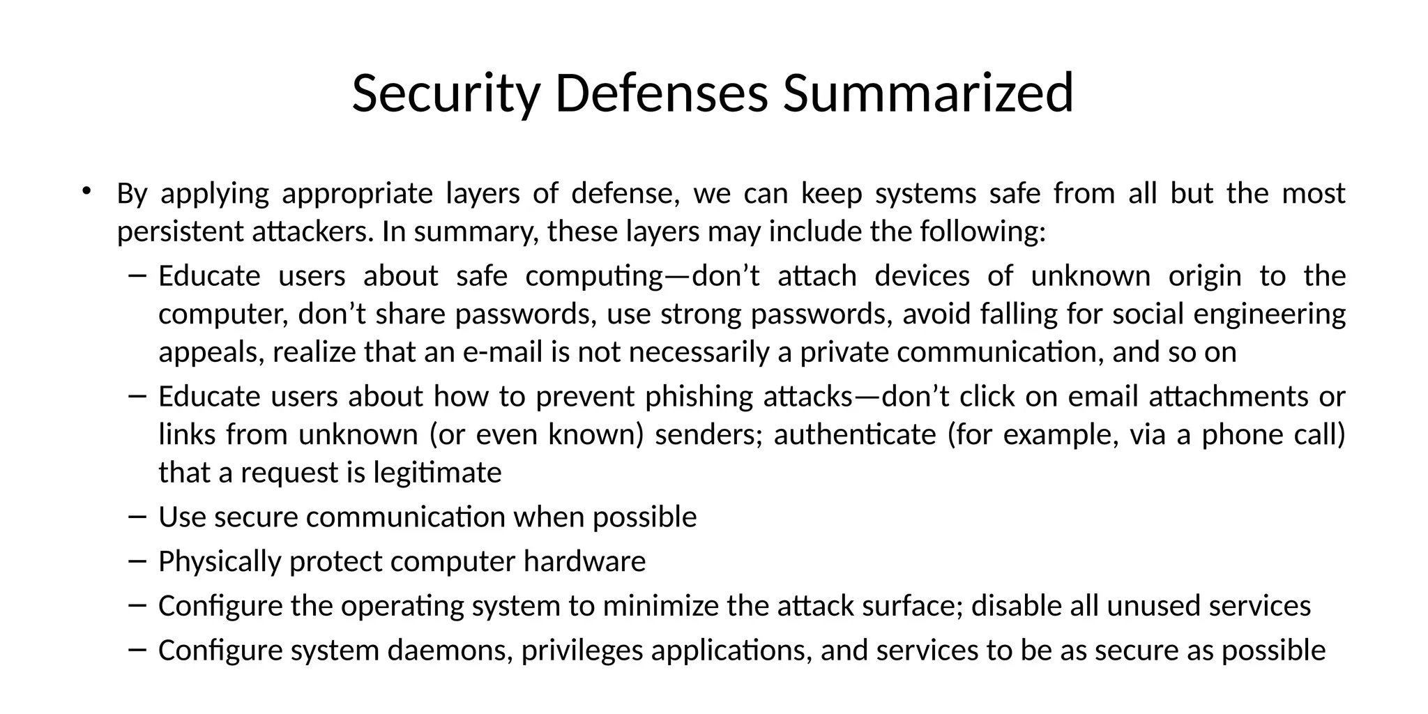 Security Defenses Summarized
• By applying appropriate layers of defense, we can keep systems safe from all but the most
persistent attackers. In summary, these layers may include the following:
– Educate users about safe computing—don’t attach devices of unknown origin to the
computer, don’t share passwords, use strong passwords, avoid falling for social engineering
appeals, realize that an e-mail is not necessarily a private communication, and so on
– Educate users about how to prevent phishing attacks—don’t click on email attachments or
links from unknown (or even known) senders; authenticate (for example, via a phone call)
that a request is legitimate
– Use secure communication when possible
– Physically protect computer hardware
– Configure the operating system to minimize the attack surface; disable all unused services
– Configure system daemons, privileges applications, and services to be as secure as possible
 