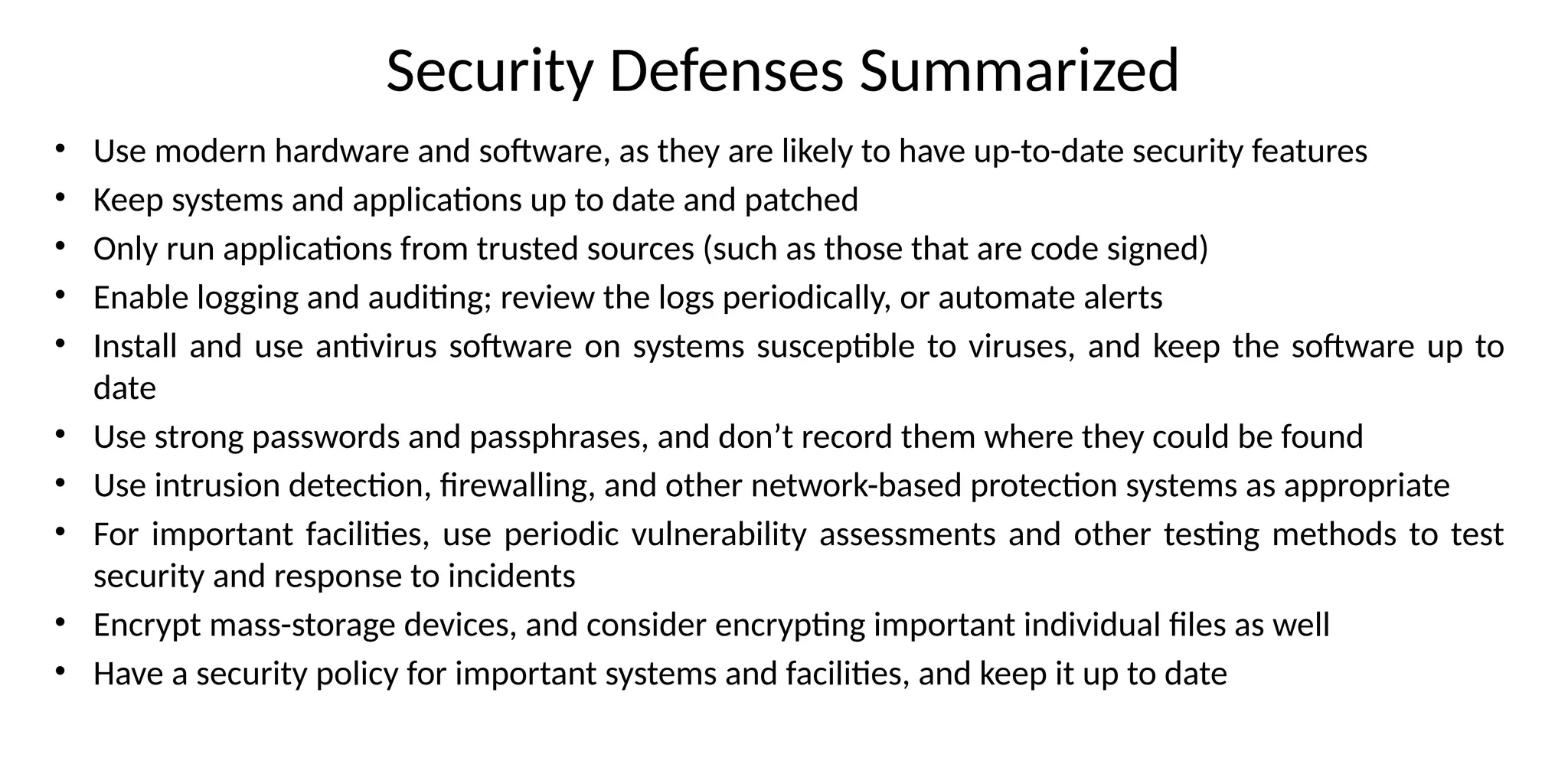 Security Defenses Summarized
• Use modern hardware and software, as they are likely to have up-to-date security features
• Keep systems and applications up to date and patched
• Only run applications from trusted sources (such as those that are code signed)
• Enable logging and auditing; review the logs periodically, or automate alerts
• Install and use antivirus software on systems susceptible to viruses, and keep the software up to
date
• Use strong passwords and passphrases, and don’t record them where they could be found
• Use intrusion detection, firewalling, and other network-based protection systems as appropriate
• For important facilities, use periodic vulnerability assessments and other testing methods to test
security and response to incidents
• Encrypt mass-storage devices, and consider encrypting important individual files as well
• Have a security policy for important systems and facilities, and keep it up to date
 