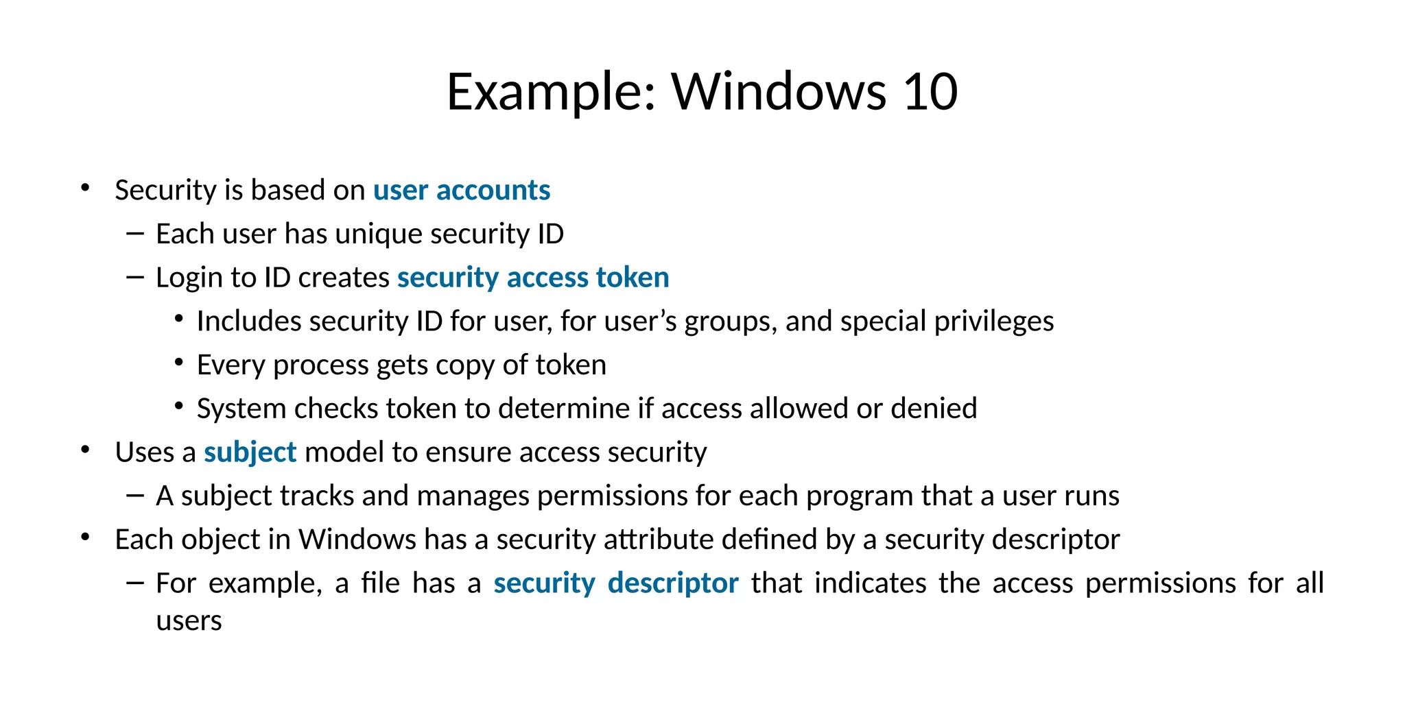 Example: Windows 10
• Security is based on user accounts
– Each user has unique security ID
– Login to ID creates security access token
• Includes security ID for user, for user’s groups, and special privileges
• Every process gets copy of token
• System checks token to determine if access allowed or denied
• Uses a subject model to ensure access security
– A subject tracks and manages permissions for each program that a user runs
• Each object in Windows has a security attribute defined by a security descriptor
– For example, a file has a security descriptor that indicates the access permissions for all
users
 