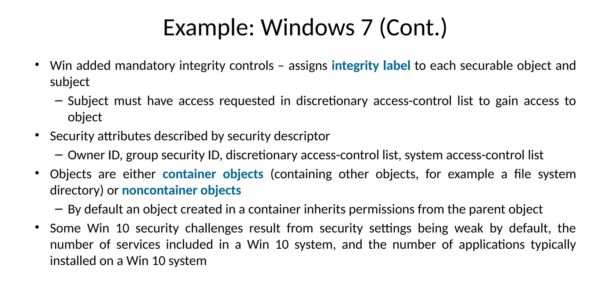 Example: Windows 7 (Cont.)
• Win added mandatory integrity controls – assigns integrity label to each securable object and
subject
– Subject must have access requested in discretionary access-control list to gain access to
object
• Security attributes described by security descriptor
– Owner ID, group security ID, discretionary access-control list, system access-control list
• Objects are either container objects (containing other objects, for example a file system
directory) or noncontainer objects
– By default an object created in a container inherits permissions from the parent object
• Some Win 10 security challenges result from security settings being weak by default, the
number of services included in a Win 10 system, and the number of applications typically
installed on a Win 10 system
 