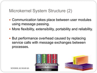 SENDHIL KUMAR KS
Microkernel System Structure (2)
 Communication takes place between user modules
using message passing.
 More flexibility, extensibility, portability and reliability.
 But performance overhead caused by replacing
service calls with message exchanges between
processes.
 