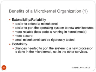 SENDHIL KUMAR KS
Benefits of a Microkernel Organization (1)
 Extensibility/Reliability
 easier to extend a microkernel
 easier to port the operating system to new architectures
 more reliable (less code is running in kernel mode)
 more secure
 small microkernel can be rigorously tested.
 Portability
 changes needed to port the system to a new processor
is done in the microkernel, not in the other services.
17
 