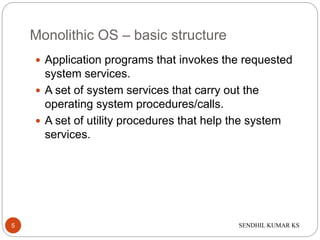 SENDHIL KUMAR KS
Monolithic OS – basic structure
 Application programs that invokes the requested
system services.
 A set of system services that carry out the
operating system procedures/calls.
 A set of utility procedures that help the system
services.
5
 
