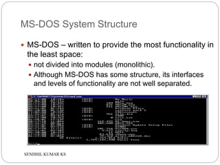 SENDHIL KUMAR KS
MS-DOS System Structure
 MS-DOS – written to provide the most functionality in
the least space:
 not divided into modules (monolithic).
 Although MS-DOS has some structure, its interfaces
and levels of functionality are not well separated.
 