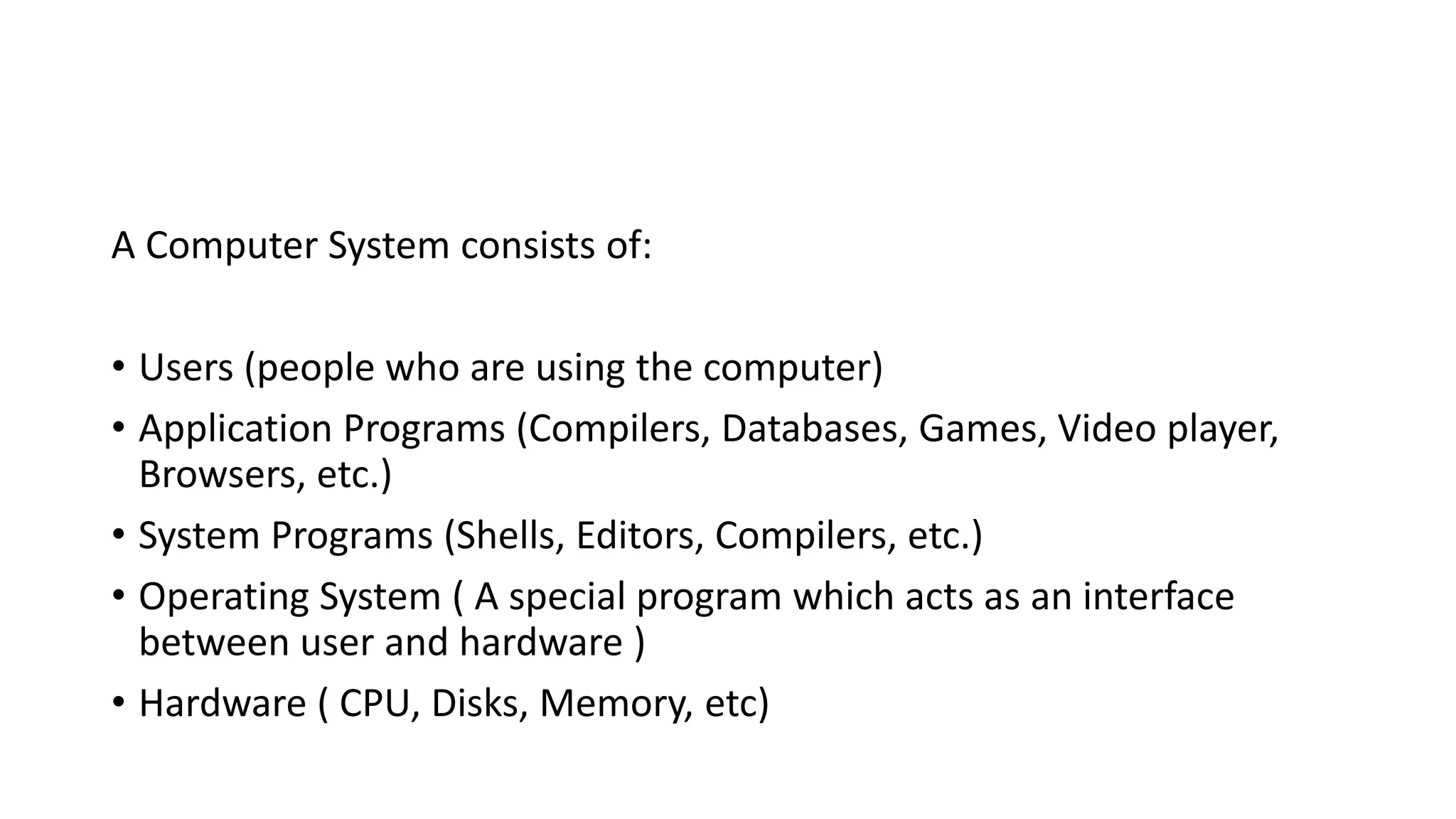 A Computer System consists of:
• Users (people who are using the computer)
• Application Programs (Compilers, Databases, Games, Video player,
Browsers, etc.)
• System Programs (Shells, Editors, Compilers, etc.)
• Operating System ( A special program which acts as an interface
between user and hardware )
• Hardware ( CPU, Disks, Memory, etc)
 