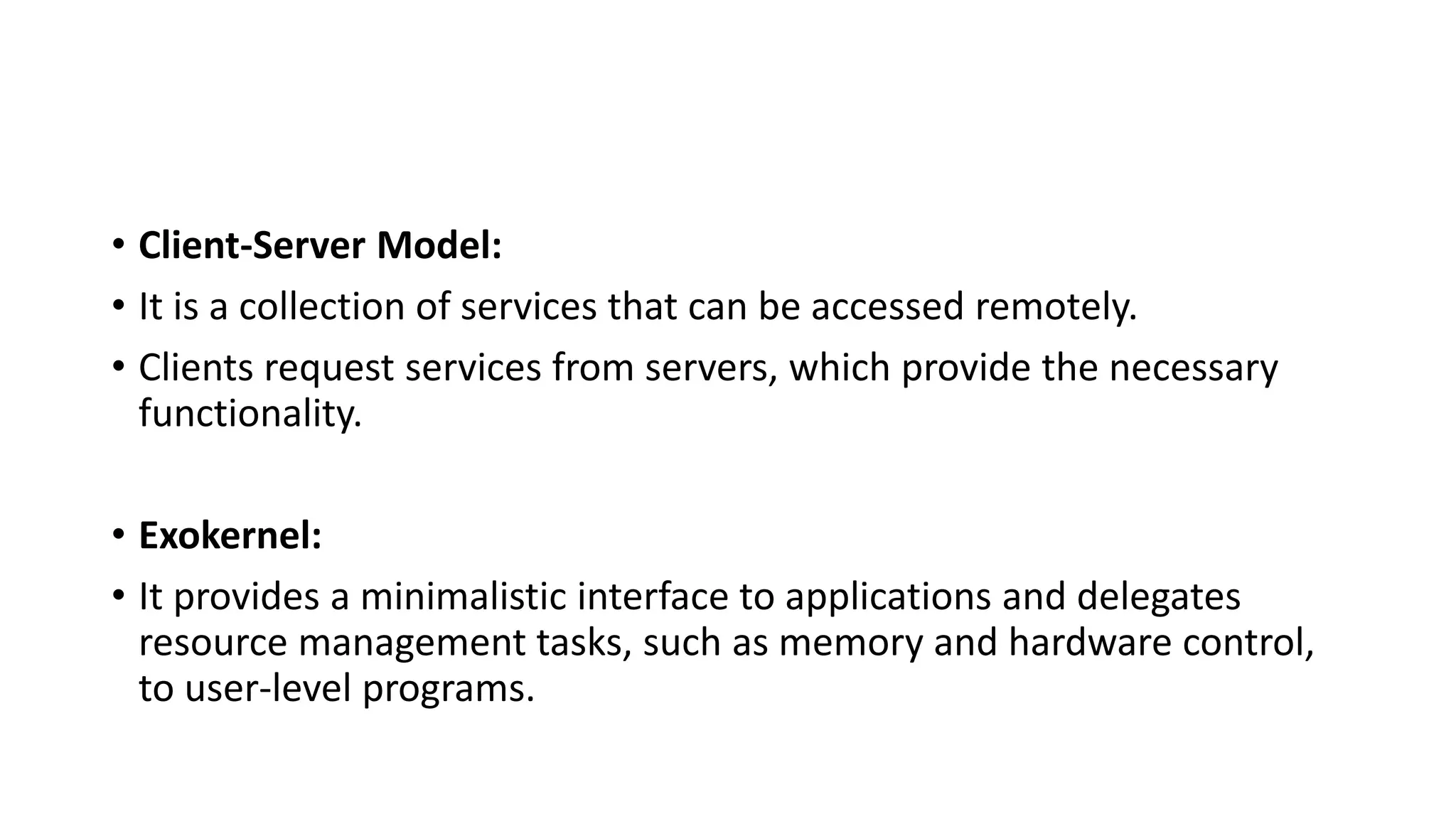 • Client-Server Model:
• It is a collection of services that can be accessed remotely.
• Clients request services from servers, which provide the necessary
functionality.
• Exokernel:
• It provides a minimalistic interface to applications and delegates
resource management tasks, such as memory and hardware control,
to user-level programs.
 