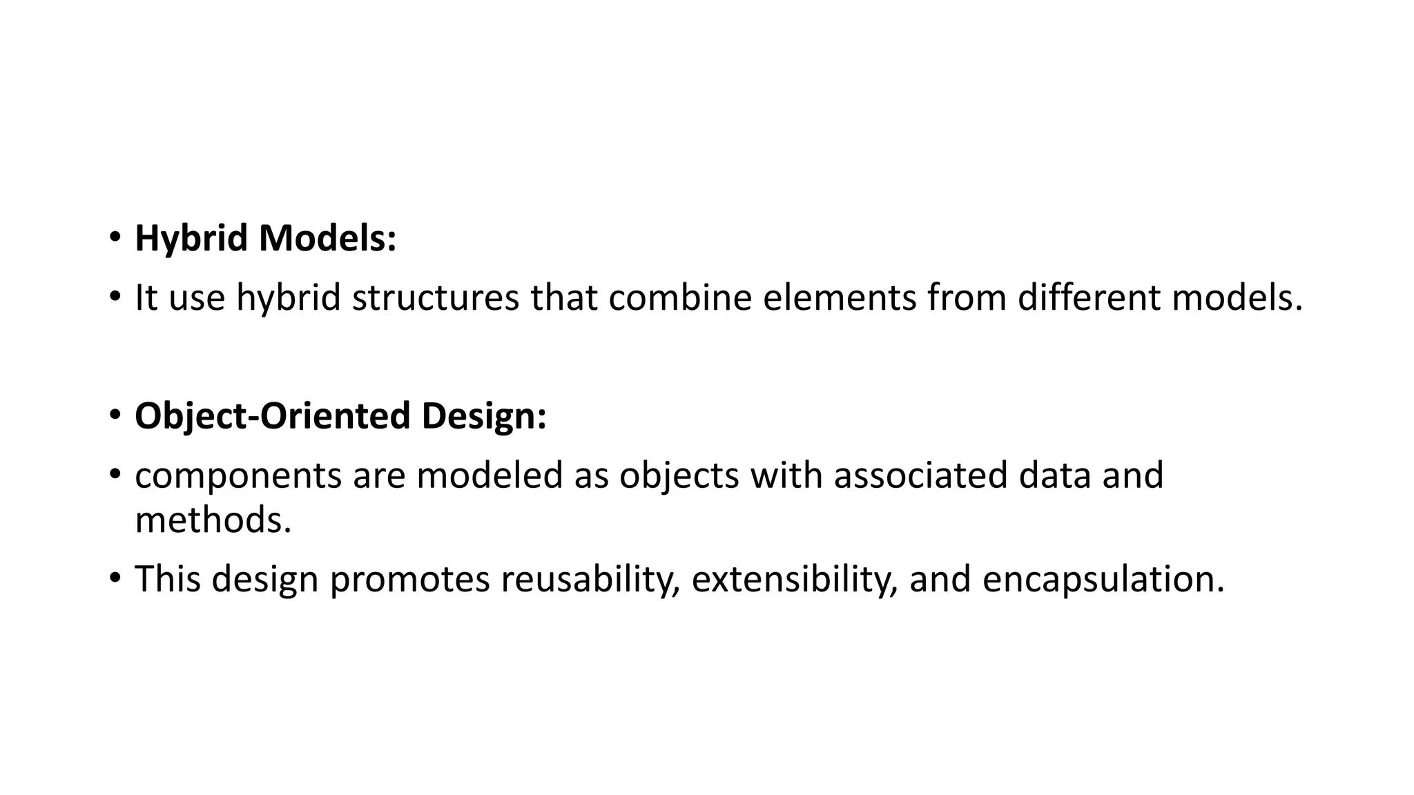 • Hybrid Models:
• It use hybrid structures that combine elements from different models.
• Object-Oriented Design:
• components are modeled as objects with associated data and
methods.
• This design promotes reusability, extensibility, and encapsulation.
 