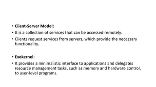 • Client-Server Model:
• It is a collection of services that can be accessed remotely.
• Clients request services from servers, which provide the necessary
functionality.
• Exokernel:
• It provides a minimalistic interface to applications and delegates
resource management tasks, such as memory and hardware control,
to user-level programs.
 