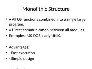 Monolithic Structure
• • All OS functions combined into a single large
program.
• • Direct communication between all modules.
• Examples: MS-DOS, early UNIX.
• Advantages:
• - Fast execution
• - Simple design
 