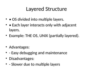 Layered Structure
• • OS divided into multiple layers.
• • Each layer interacts only with adjacent
layers.
• Example: THE OS, UNIX (partially layered).
• Advantages:
• - Easy debugging and maintenance
• Disadvantages:
• - Slower due to multiple layers
 