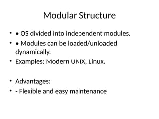 Modular Structure
• • OS divided into independent modules.
• • Modules can be loaded/unloaded
dynamically.
• Examples: Modern UNIX, Linux.
• Advantages:
• - Flexible and easy maintenance
 