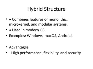 Hybrid Structure
• • Combines features of monolithic,
microkernel, and modular systems.
• • Used in modern OS.
• Examples: Windows, macOS, Android.
• Advantages:
• - High performance, flexibility, and security.
 
