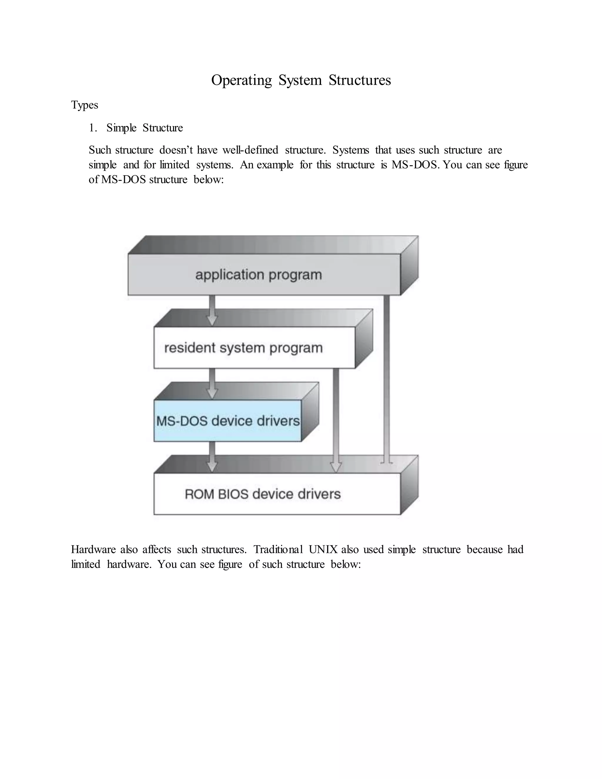 Operating System Structures Types 1. Simple Structure Such structure doesn’t have well-defined structure. Systems that uses such structure are simple and for limited systems. An example for this structure is MS-DOS. You can see figure of MS-DOS structure below: Hardware also affects such structures. Traditional UNIX also used simple structure because had limited hardware. You can see figure of such structure below: 