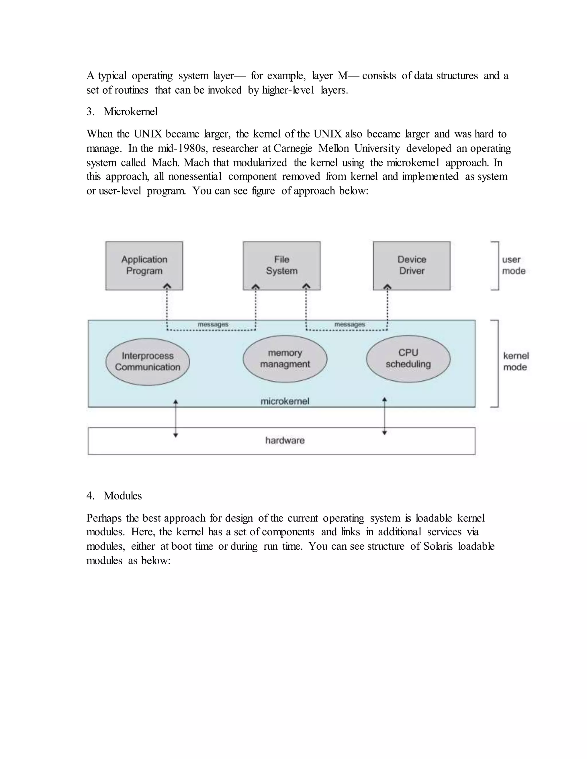 A typical operating system layer— for example, layer M— consists of data structures and a set of routines that can be invoked by higher-level layers. 3. Microkernel When the UNIX became larger, the kernel of the UNIX also became larger and was hard to manage. In the mid-1980s, researcher at Carnegie Mellon University developed an operating system called Mach. Mach that modularized the kernel using the microkernel approach. In this approach, all nonessential component removed from kernel and implemented as system or user-level program. You can see figure of approach below: 4. Modules Perhaps the best approach for design of the current operating system is loadable kernel modules. Here, the kernel has a set of components and links in additional services via modules, either at boot time or during run time. You can see structure of Solaris loadable modules as below: 