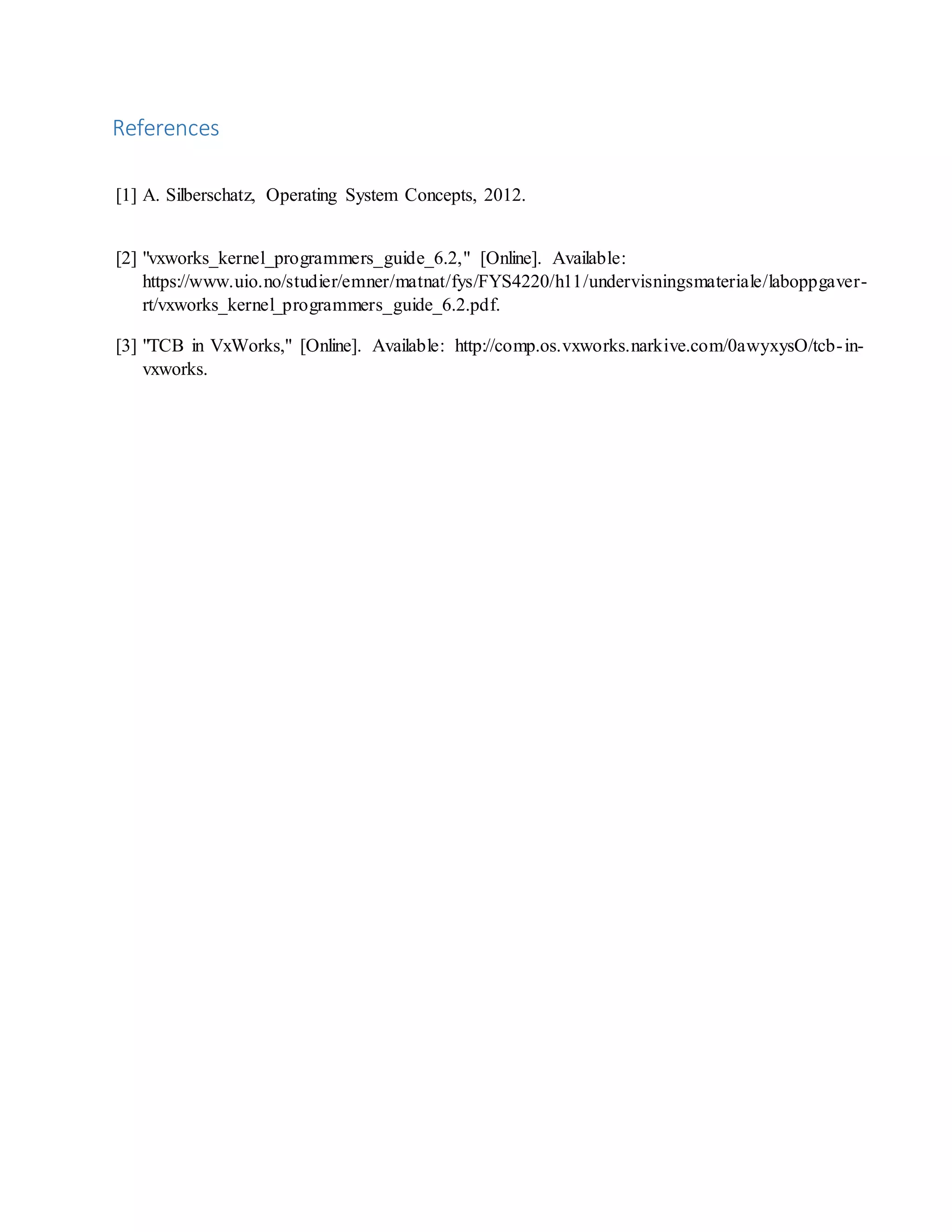 References [1] A. Silberschatz, Operating System Concepts, 2012. [2] "vxworks_kernel_programmers_guide_6.2," [Online]. Available: https://www.uio.no/studier/emner/matnat/fys/FYS4220/h11/undervisningsmateriale/laboppgaver- rt/vxworks_kernel_programmers_guide_6.2.pdf. [3] "TCB in VxWorks," [Online]. Available: http://comp.os.vxworks.narkive.com/0awyxysO/tcb-in- vxworks. 