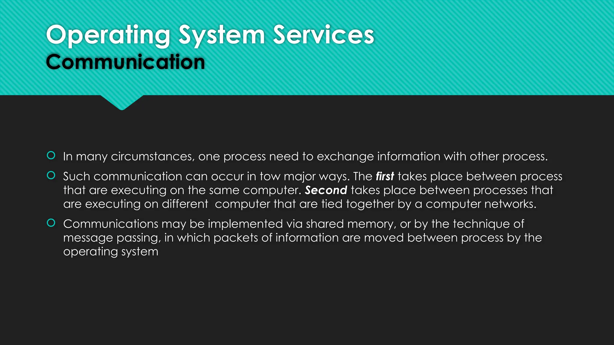  In many circumstances, one process need to exchange information with other process.
 Such communication can occur in tow major ways. The first takes place between process
that are executing on the same computer. Second takes place between processes that
are executing on different computer that are tied together by a computer networks.
 Communications may be implemented via shared memory, or by the technique of
message passing, in which packets of information are moved between process by the
operating system
Operating System Services
Communication
 