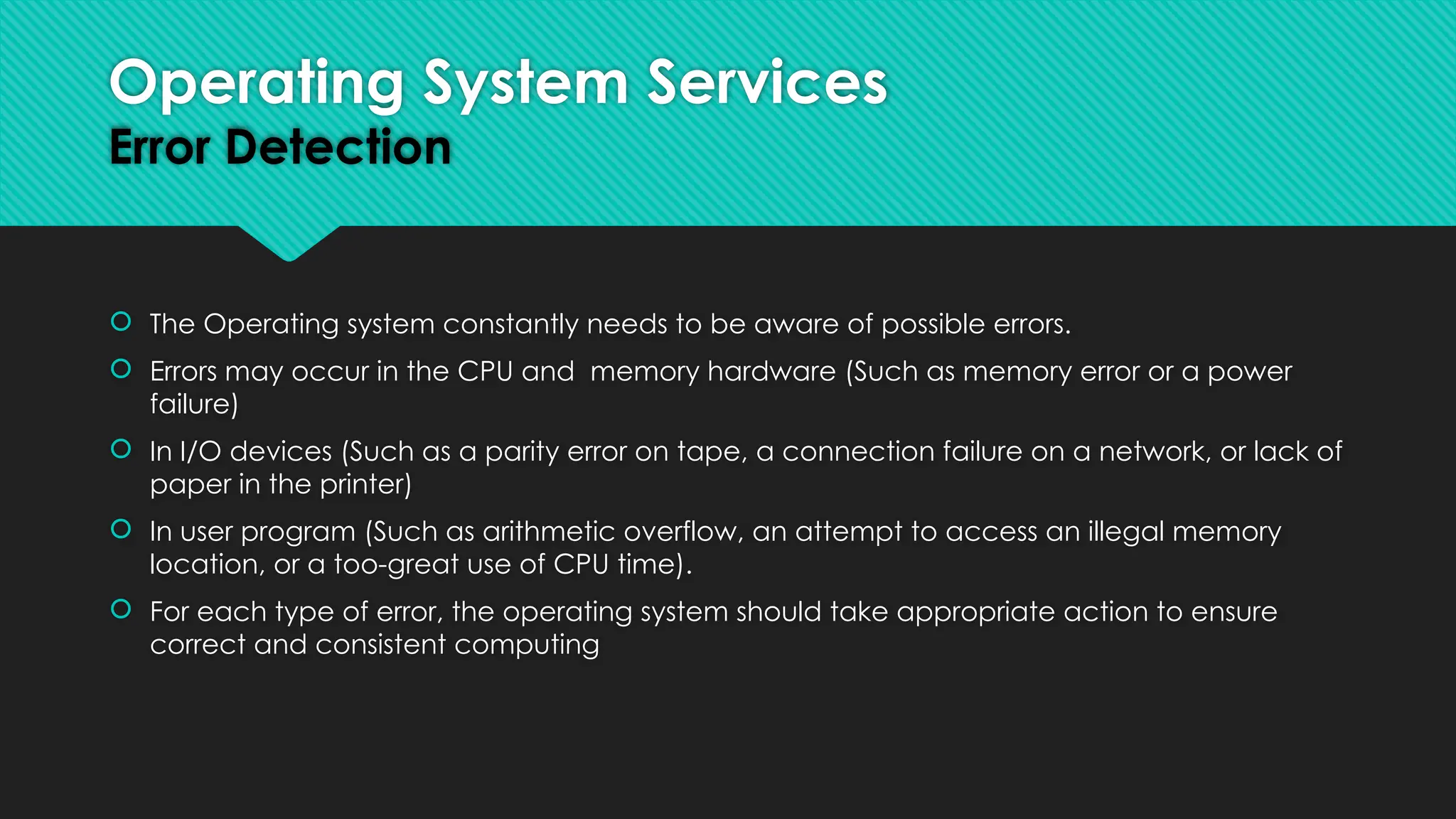  The Operating system constantly needs to be aware of possible errors.
 Errors may occur in the CPU and memory hardware (Such as memory error or a power
failure)
 In I/O devices (Such as a parity error on tape, a connection failure on a network, or lack of
paper in the printer)
 In user program (Such as arithmetic overflow, an attempt to access an illegal memory
location, or a too-great use of CPU time).
 For each type of error, the operating system should take appropriate action to ensure
correct and consistent computing
Operating System Services
Error Detection
 
