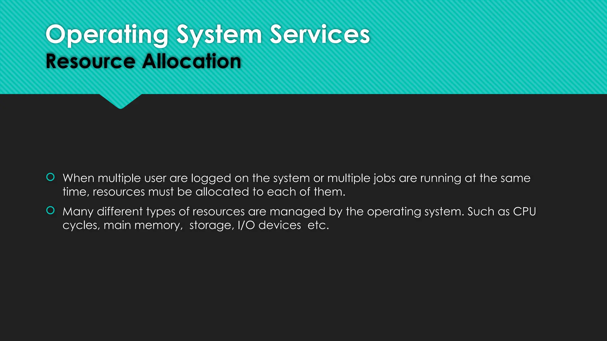  When multiple user are logged on the system or multiple jobs are running at the same
time, resources must be allocated to each of them.
 Many different types of resources are managed by the operating system. Such as CPU
cycles, main memory, storage, I/O devices etc.
Operating System Services
Resource Allocation
 