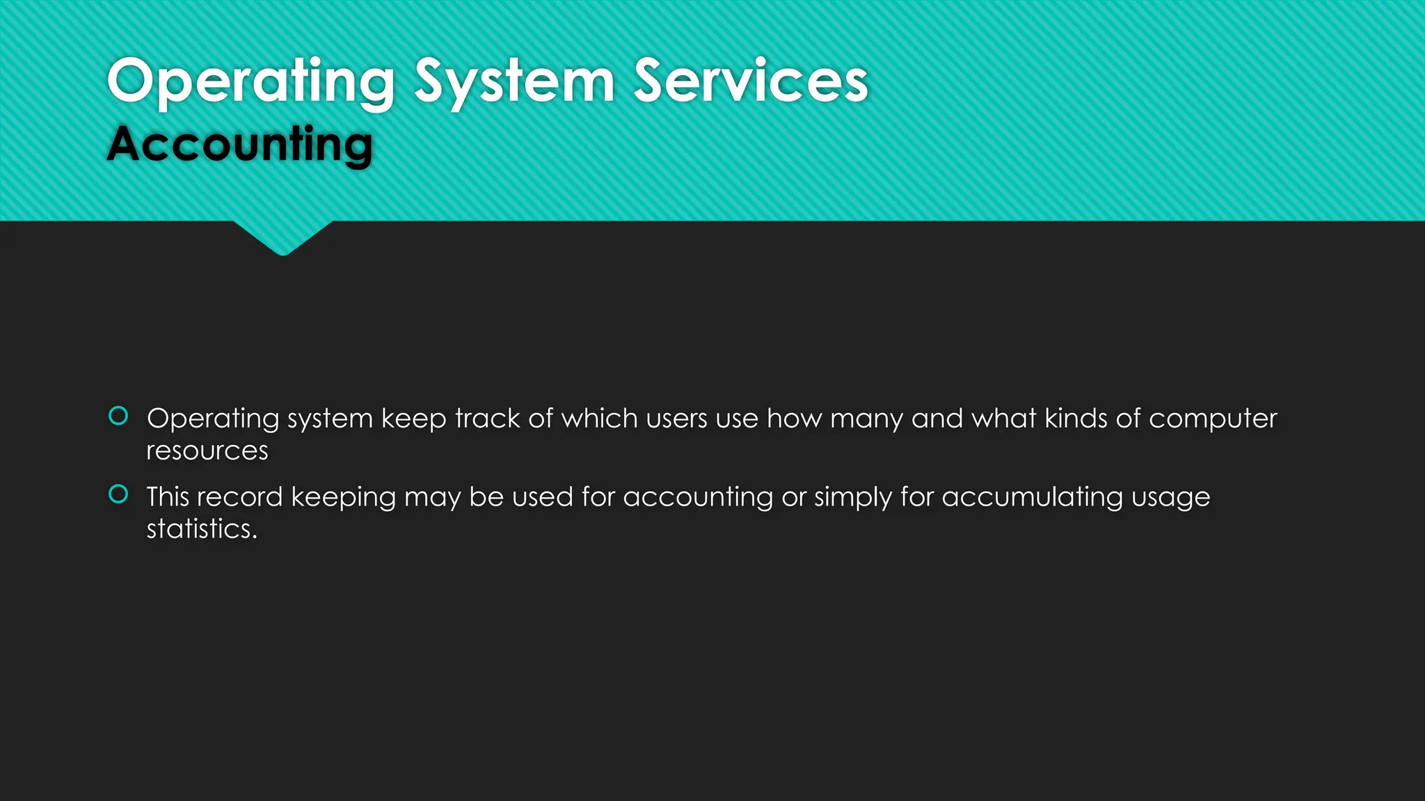  Operating system keep track of which users use how many and what kinds of computer
resources
 This record keeping may be used for accounting or simply for accumulating usage
statistics.
Operating System Services
Accounting
 