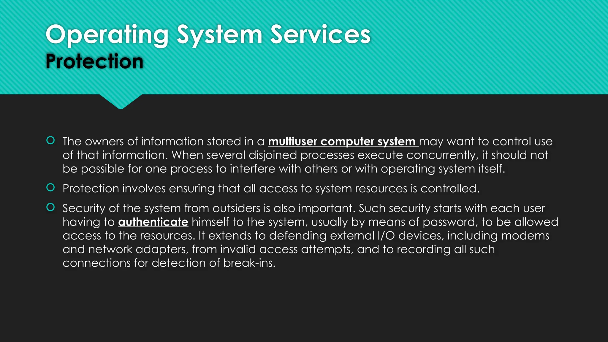  The owners of information stored in a multiuser computer system may want to control use
of that information. When several disjoined processes execute concurrently, it should not
be possible for one process to interfere with others or with operating system itself.
 Protection involves ensuring that all access to system resources is controlled.
 Security of the system from outsiders is also important. Such security starts with each user
having to authenticate himself to the system, usually by means of password, to be allowed
access to the resources. It extends to defending external I/O devices, including modems
and network adapters, from invalid access attempts, and to recording all such
connections for detection of break-ins.
Operating System Services
Protection
 