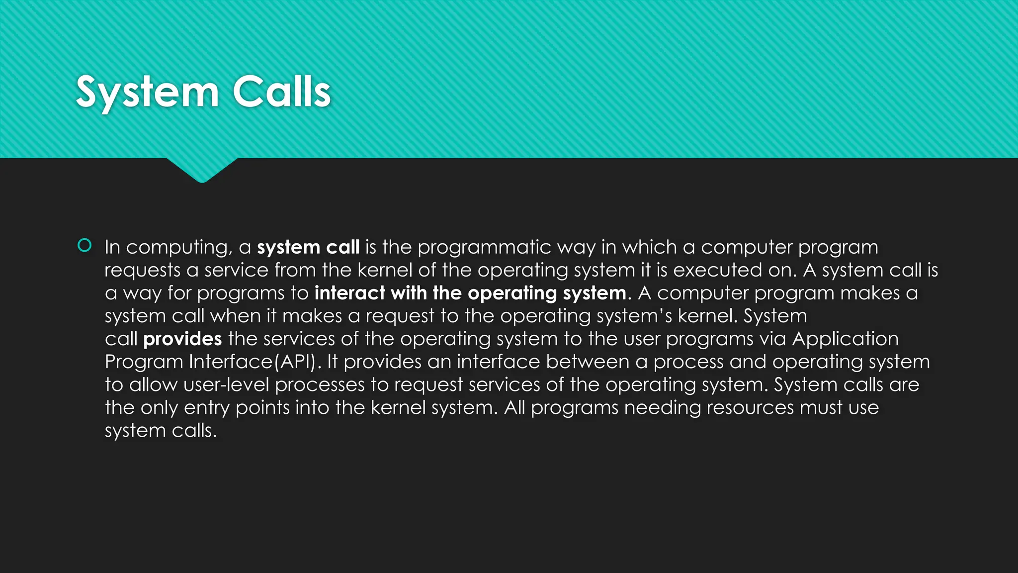 System Calls
 In computing, a system call is the programmatic way in which a computer program
requests a service from the kernel of the operating system it is executed on. A system call is
a way for programs to interact with the operating system. A computer program makes a
system call when it makes a request to the operating system’s kernel. System
call provides the services of the operating system to the user programs via Application
Program Interface(API). It provides an interface between a process and operating system
to allow user-level processes to request services of the operating system. System calls are
the only entry points into the kernel system. All programs needing resources must use
system calls.
 