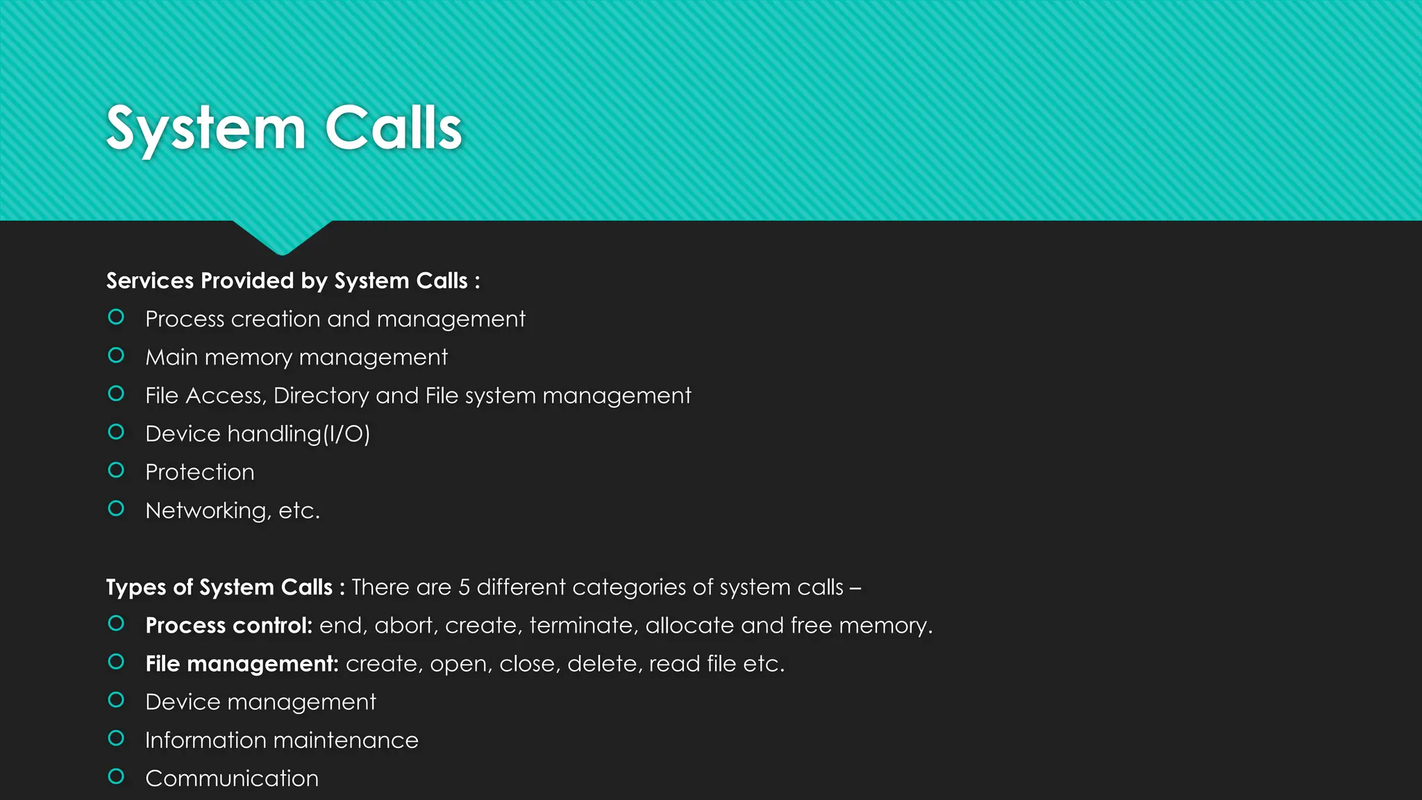 System Calls
Services Provided by System Calls :
 Process creation and management
 Main memory management
 File Access, Directory and File system management
 Device handling(I/O)
 Protection
 Networking, etc.
Types of System Calls : There are 5 different categories of system calls –
 Process control: end, abort, create, terminate, allocate and free memory.
 File management: create, open, close, delete, read file etc.
 Device management
 Information maintenance
 Communication
 