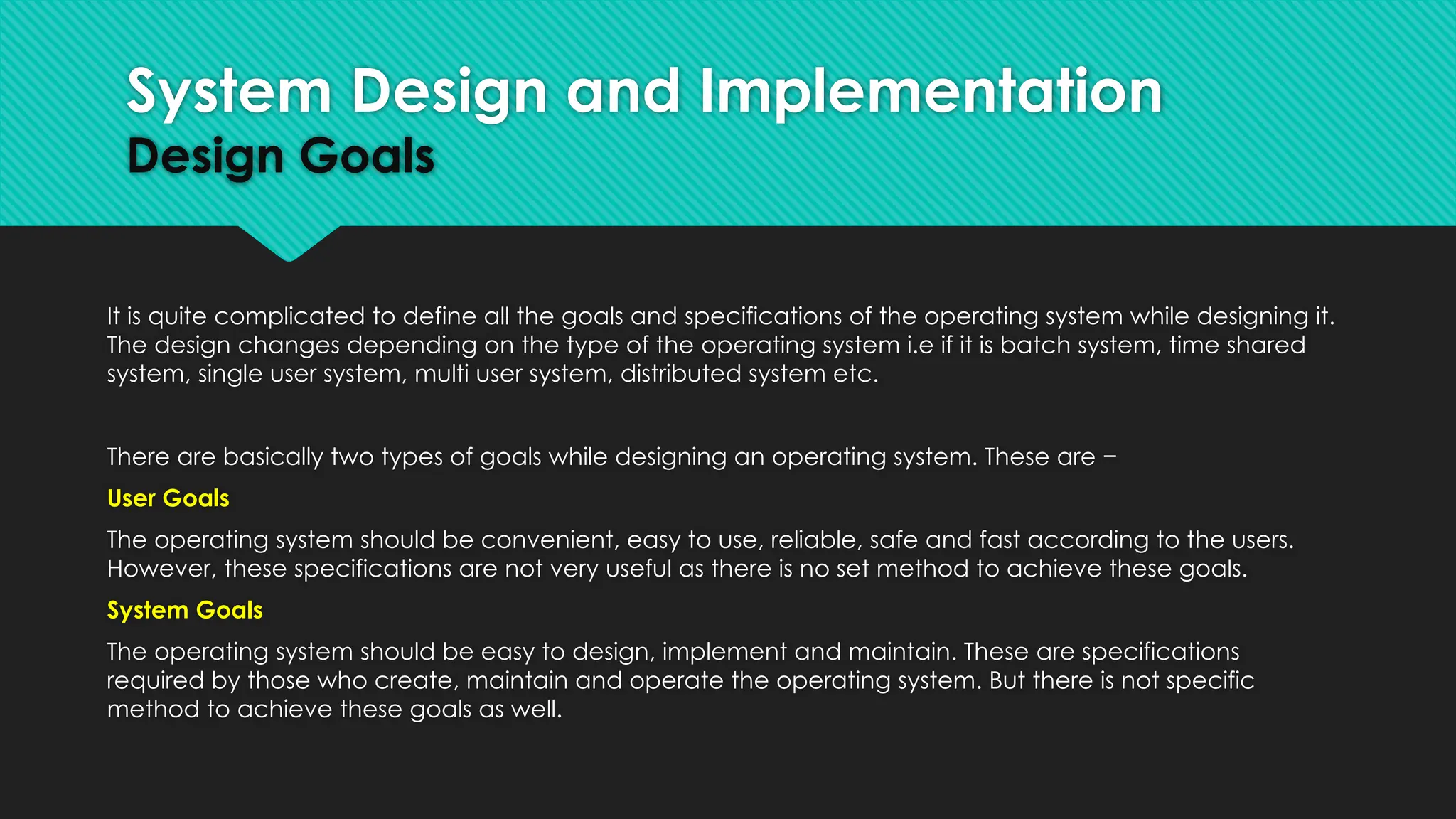 It is quite complicated to define all the goals and specifications of the operating system while designing it.
The design changes depending on the type of the operating system i.e if it is batch system, time shared
system, single user system, multi user system, distributed system etc.
There are basically two types of goals while designing an operating system. These are −
User Goals
The operating system should be convenient, easy to use, reliable, safe and fast according to the users.
However, these specifications are not very useful as there is no set method to achieve these goals.
System Goals
The operating system should be easy to design, implement and maintain. These are specifications
required by those who create, maintain and operate the operating system. But there is not specific
method to achieve these goals as well.
System Design and Implementation
Design Goals
 