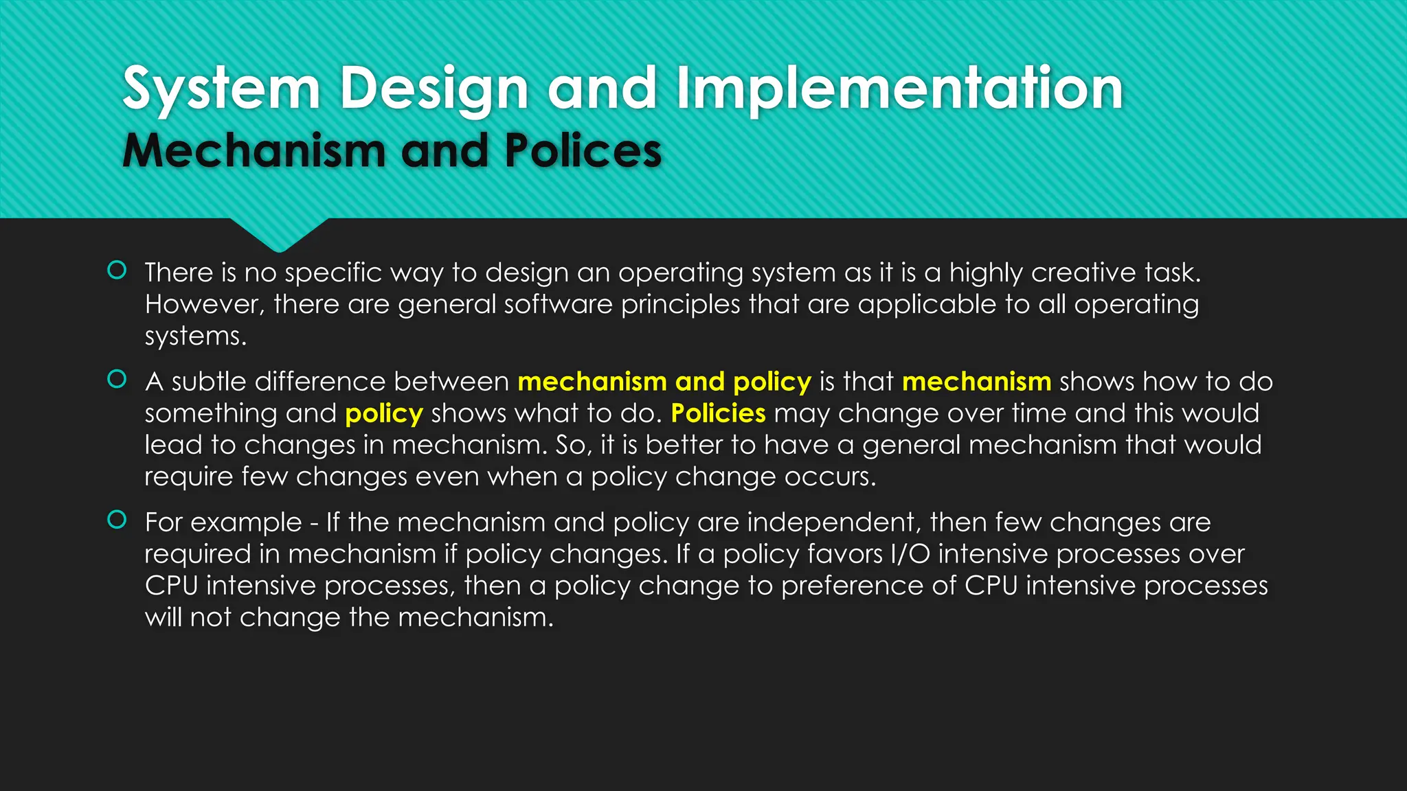  There is no specific way to design an operating system as it is a highly creative task.
However, there are general software principles that are applicable to all operating
systems.
 A subtle difference between mechanism and policy is that mechanism shows how to do
something and policy shows what to do. Policies may change over time and this would
lead to changes in mechanism. So, it is better to have a general mechanism that would
require few changes even when a policy change occurs.
 For example - If the mechanism and policy are independent, then few changes are
required in mechanism if policy changes. If a policy favors I/O intensive processes over
CPU intensive processes, then a policy change to preference of CPU intensive processes
will not change the mechanism.
System Design and Implementation
Mechanism and Polices
 